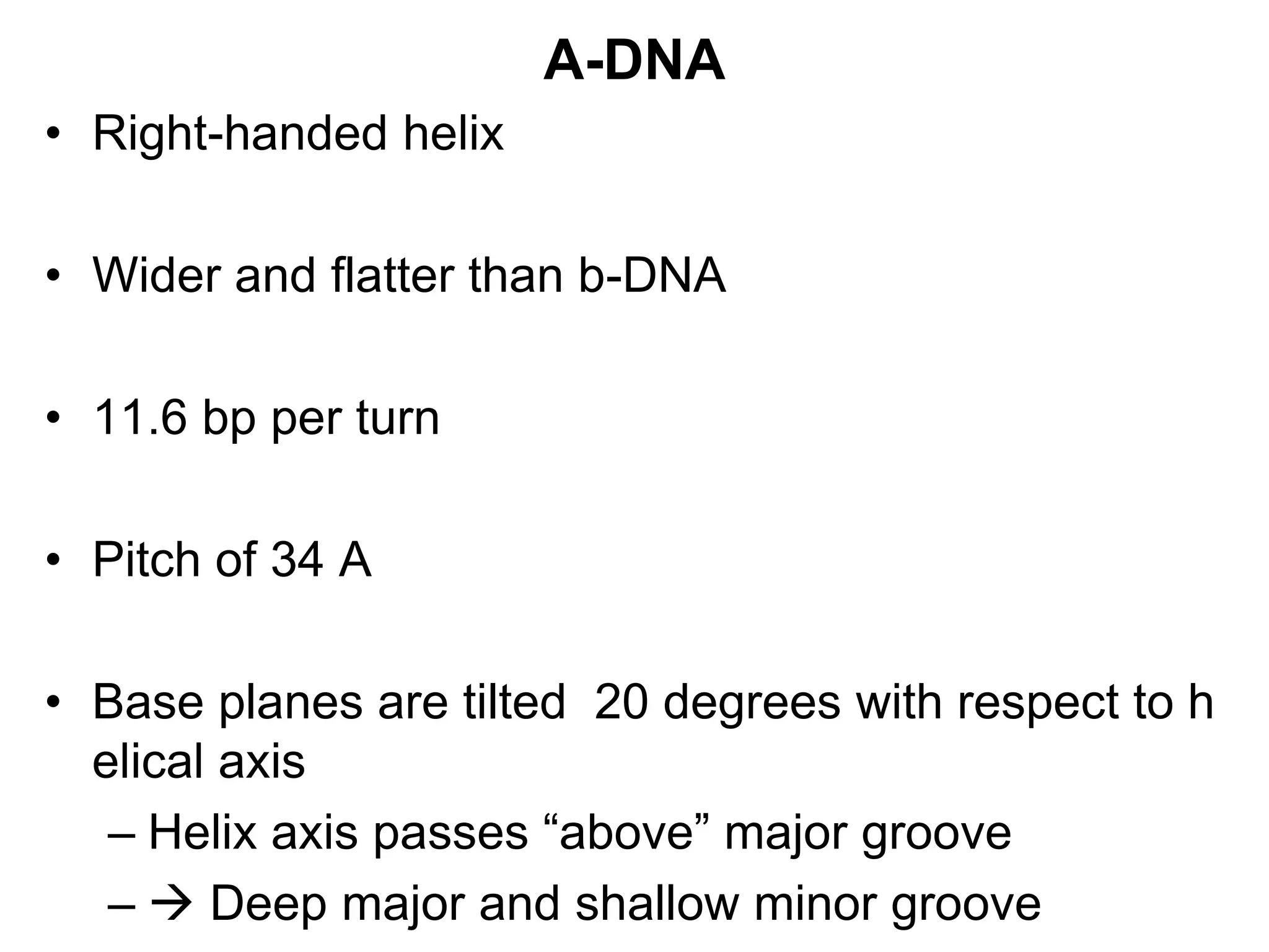A-DNA
• Right-handed helix
• Wider and flatter than b-DNA
• 11.6 bp per turn
• Pitch of 34 A
• Base planes are tilted 20 degrees with respect to h
elical axis
– Helix axis passes “above” major groove
–  Deep major and shallow minor groove
 