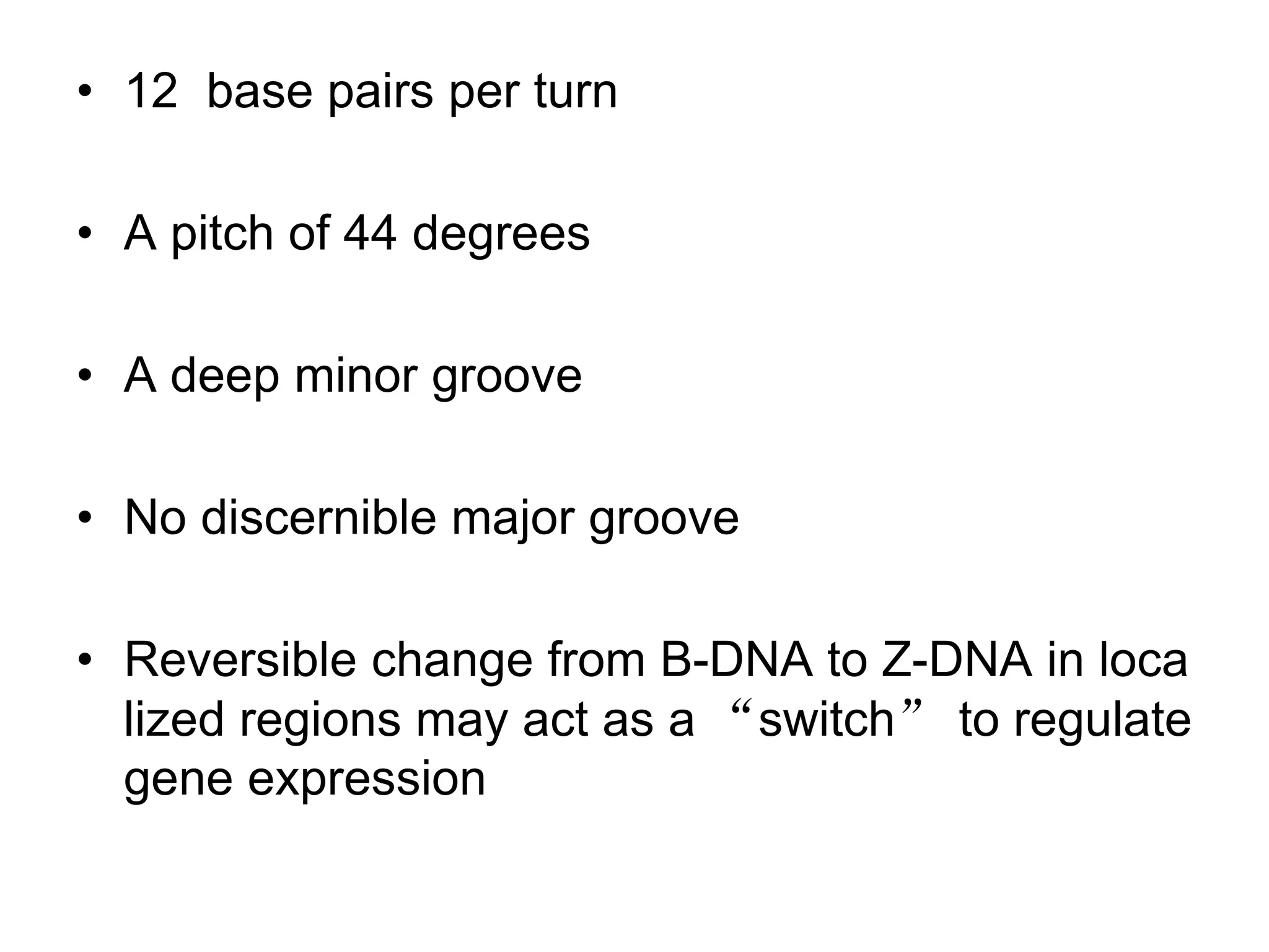 • 12 base pairs per turn
• A pitch of 44 degrees
• A deep minor groove
• No discernible major groove
• Reversible change from B-DNA to Z-DNA in loca
lized regions may act as a “switch” to regulate
gene expression
 