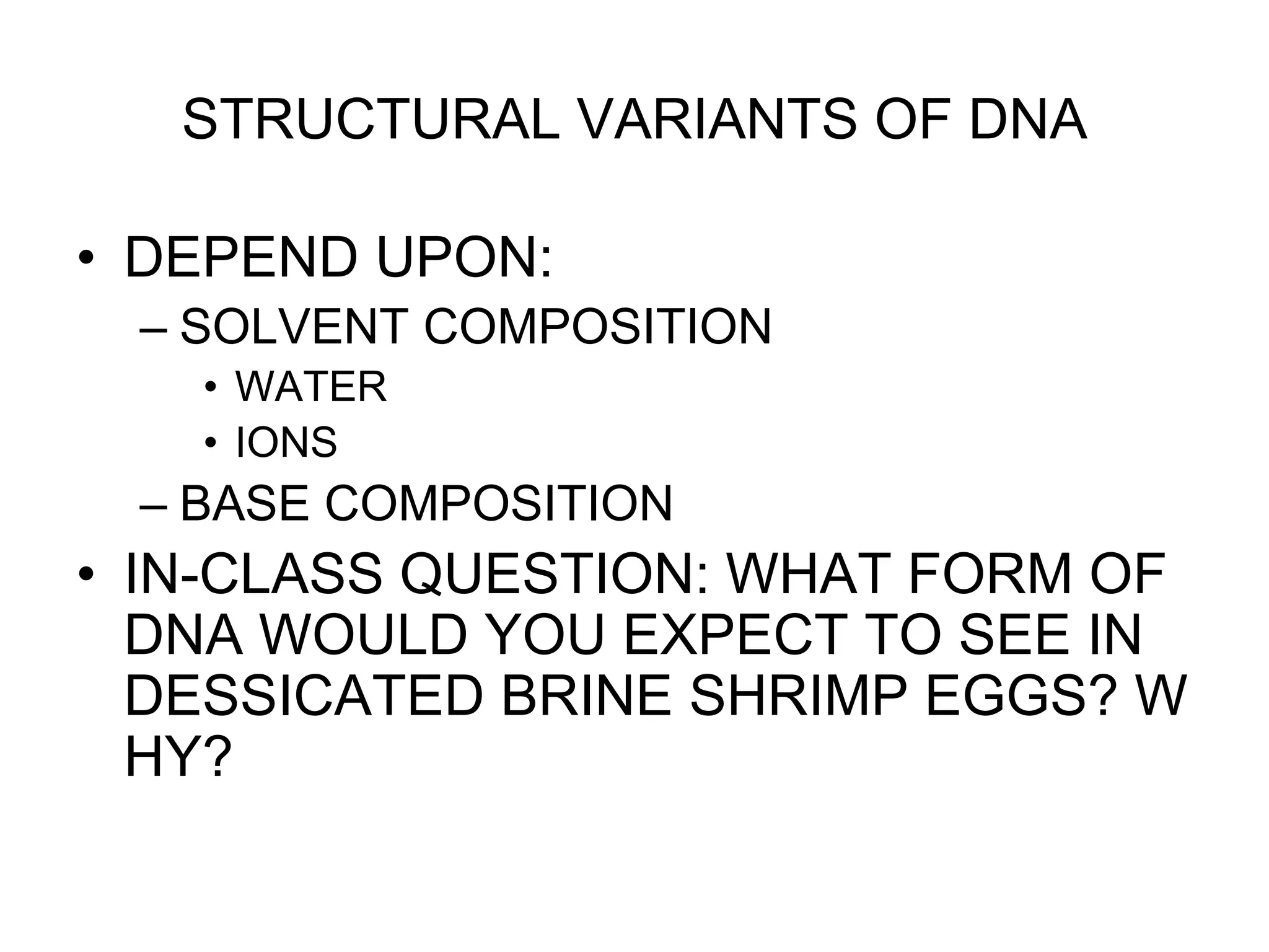 STRUCTURAL VARIANTS OF DNA
• DEPEND UPON:
– SOLVENT COMPOSITION
• WATER
• IONS
– BASE COMPOSITION
• IN-CLASS QUESTION: WHAT FORM OF
DNA WOULD YOU EXPECT TO SEE IN
DESSICATED BRINE SHRIMP EGGS? W
HY?
 