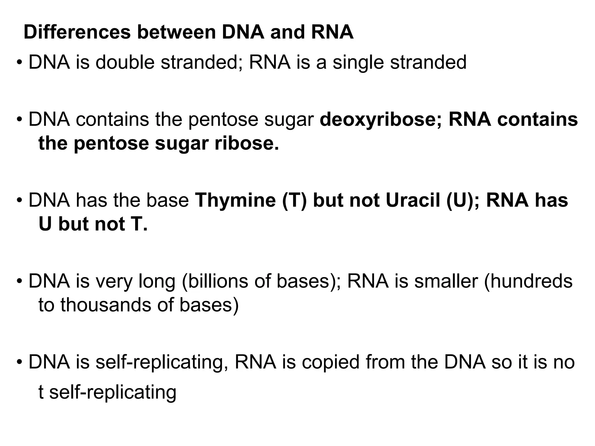Differences between DNA and RNA
• DNA is double stranded; RNA is a single stranded
• DNA contains the pentose sugar deoxyribose; RNA contains
the pentose sugar ribose.
• DNA has the base Thymine (T) but not Uracil (U); RNA has
U but not T.
• DNA is very long (billions of bases); RNA is smaller (hundreds
to thousands of bases)
• DNA is self-replicating, RNA is copied from the DNA so it is no
t self-replicating
 
