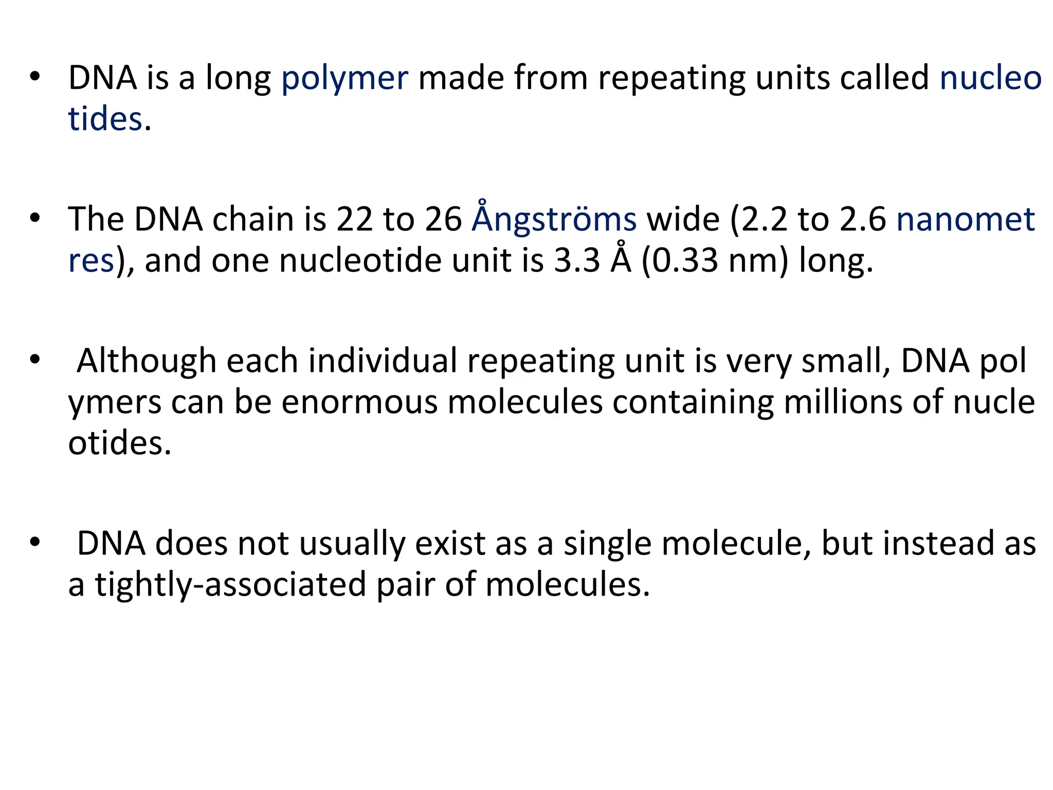 • DNA is a long polymer made from repeating units called nucleo
tides.
• The DNA chain is 22 to 26 Ångströms wide (2.2 to 2.6 nanomet
res), and one nucleotide unit is 3.3 Å (0.33 nm) long.
• Although each individual repeating unit is very small, DNA pol
ymers can be enormous molecules containing millions of nucle
otides.
• DNA does not usually exist as a single molecule, but instead as
a tightly-associated pair of molecules.
 