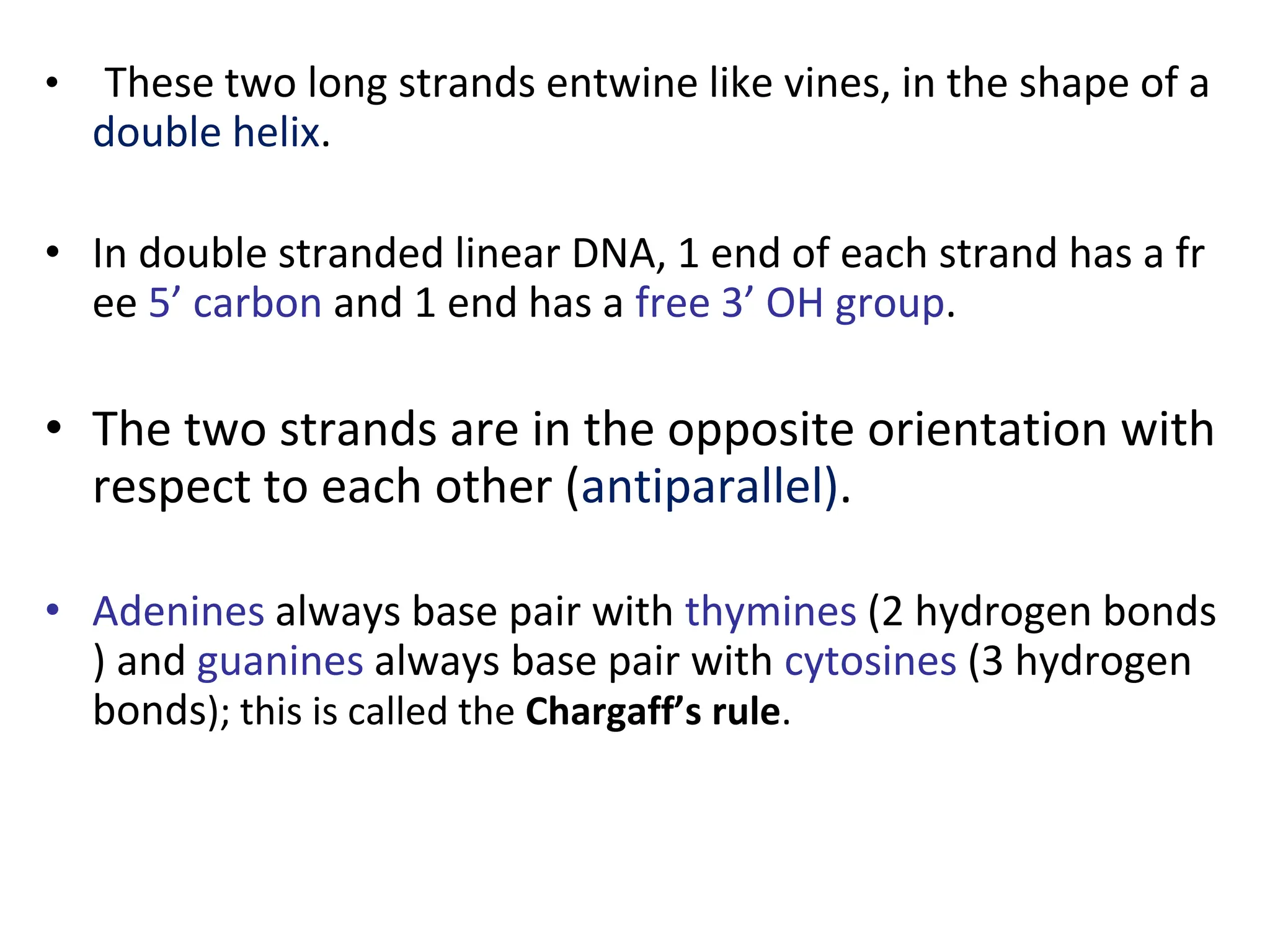 • These two long strands entwine like vines, in the shape of a
double helix.
• In double stranded linear DNA, 1 end of each strand has a fr
ee 5’ carbon and 1 end has a free 3’ OH group.
• The two strands are in the opposite orientation with
respect to each other (antiparallel).
• Adenines always base pair with thymines (2 hydrogen bonds
) and guanines always base pair with cytosines (3 hydrogen
bonds); this is called the Chargaff’s rule.
 