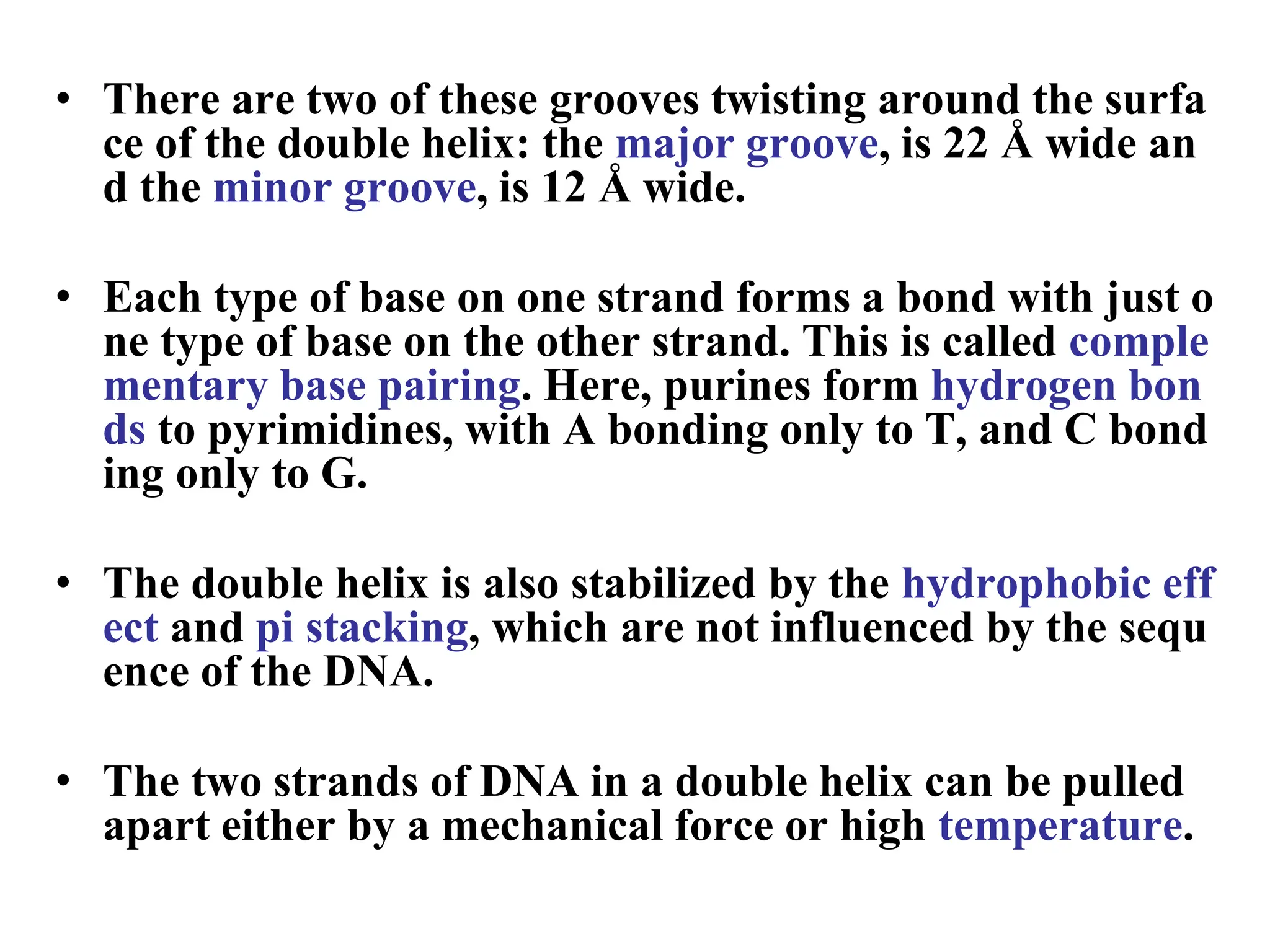 • There are two of these grooves twisting around the surfa
ce of the double helix: the major groove, is 22 Å wide an
d the minor groove, is 12 Å wide.
• Each type of base on one strand forms a bond with just o
ne type of base on the other strand. This is called comple
mentary base pairing. Here, purines form hydrogen bon
ds to pyrimidines, with A bonding only to T, and C bond
ing only to G.
• The double helix is also stabilized by the hydrophobic eff
ect and pi stacking, which are not influenced by the sequ
ence of the DNA.
• The two strands of DNA in a double helix can be pulled
apart either by a mechanical force or high temperature.
 