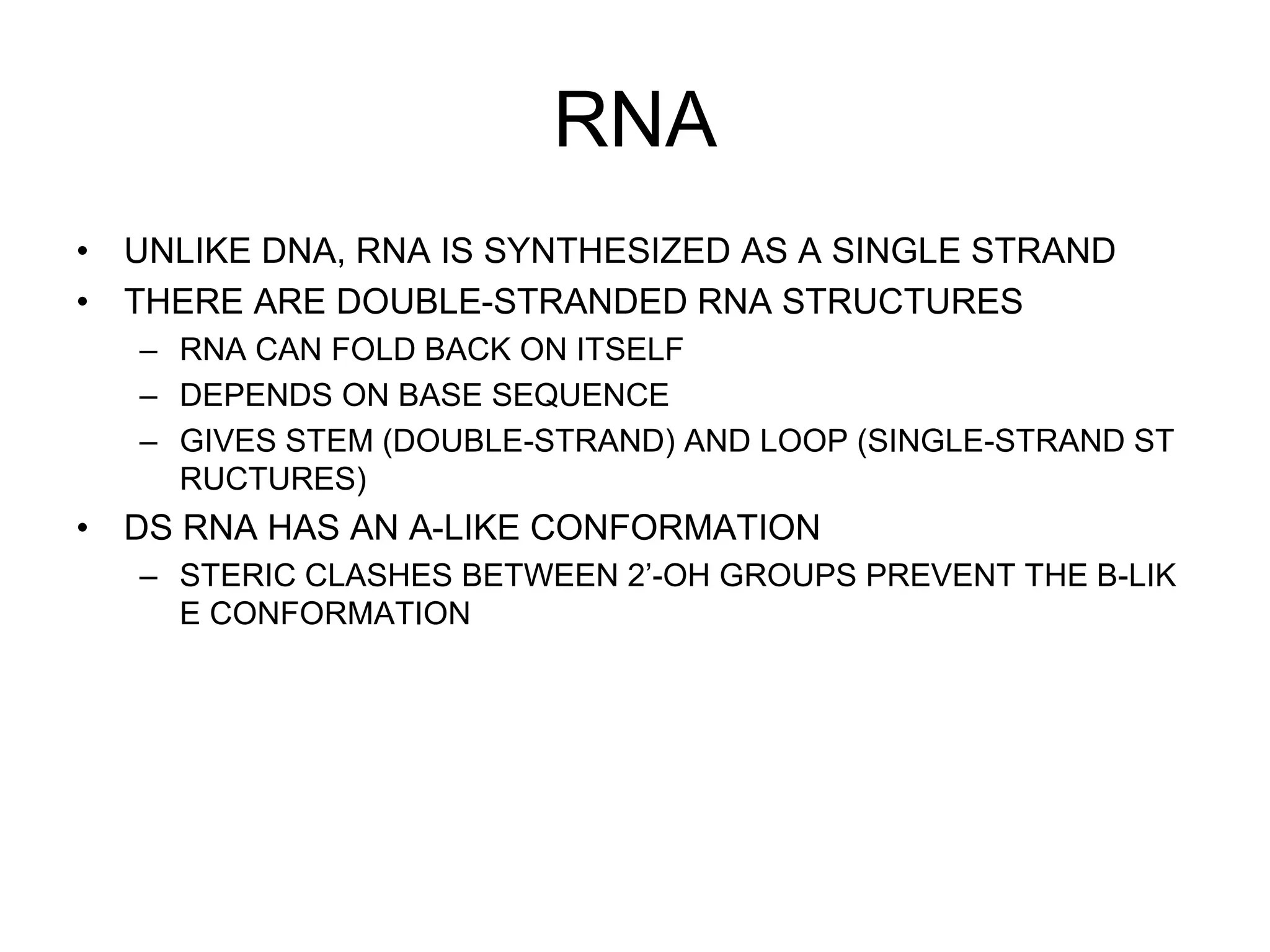 RNA
• UNLIKE DNA, RNA IS SYNTHESIZED AS A SINGLE STRAND
• THERE ARE DOUBLE-STRANDED RNA STRUCTURES
– RNA CAN FOLD BACK ON ITSELF
– DEPENDS ON BASE SEQUENCE
– GIVES STEM (DOUBLE-STRAND) AND LOOP (SINGLE-STRAND ST
RUCTURES)
• DS RNA HAS AN A-LIKE CONFORMATION
– STERIC CLASHES BETWEEN 2’-OH GROUPS PREVENT THE B-LIK
E CONFORMATION
 