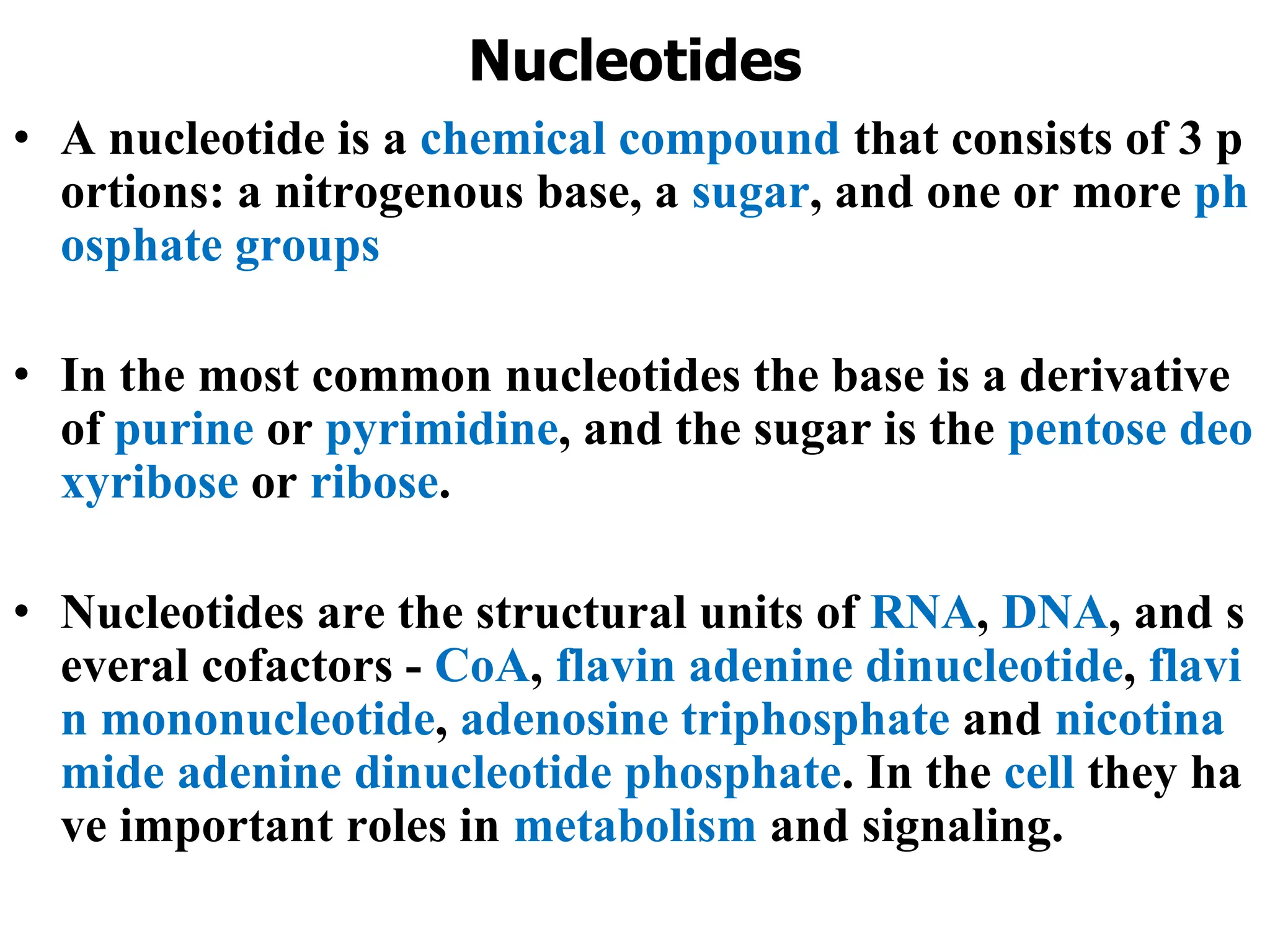 Nucleotides
• A nucleotide is a chemical compound that consists of 3 p
ortions: a nitrogenous base, a sugar, and one or more ph
osphate groups
• In the most common nucleotides the base is a derivative
of purine or pyrimidine, and the sugar is the pentose deo
xyribose or ribose.
• Nucleotides are the structural units of RNA, DNA, and s
everal cofactors - CoA, flavin adenine dinucleotide, flavi
n mononucleotide, adenosine triphosphate and nicotina
mide adenine dinucleotide phosphate. In the cell they ha
ve important roles in metabolism and signaling.
 