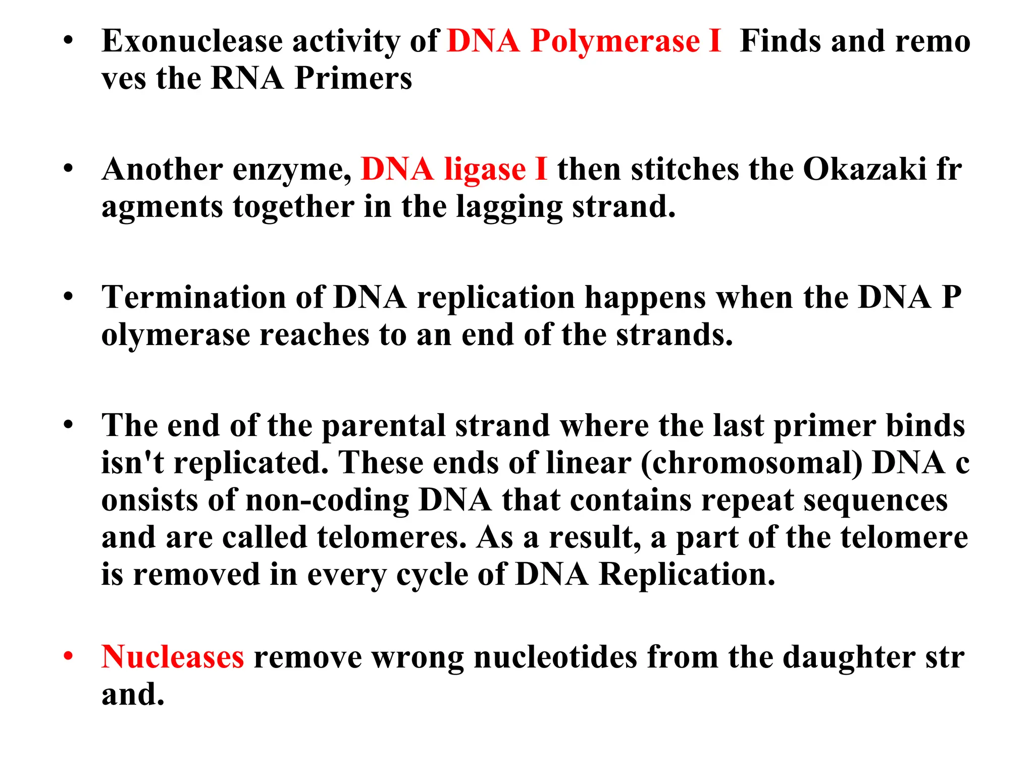 • Exonuclease activity of DNA Polymerase I Finds and remo
ves the RNA Primers
• Another enzyme, DNA ligase I then stitches the Okazaki fr
agments together in the lagging strand.
• Termination of DNA replication happens when the DNA P
olymerase reaches to an end of the strands.
• The end of the parental strand where the last primer binds
isn't replicated. These ends of linear (chromosomal) DNA c
onsists of non-coding DNA that contains repeat sequences
and are called telomeres. As a result, a part of the telomere
is removed in every cycle of DNA Replication.
• Nucleases remove wrong nucleotides from the daughter str
and.
 