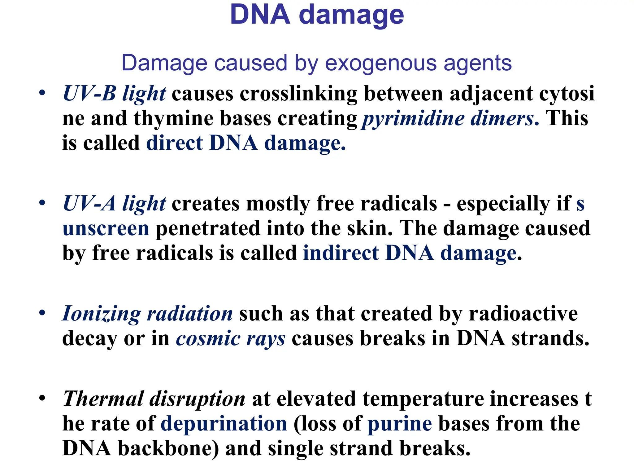 DNA damage
Damage caused by exogenous agents
• UV-B light causes crosslinking between adjacent cytosi
ne and thymine bases creating pyrimidine dimers. This
is called direct DNA damage.
• UV-A light creates mostly free radicals - especially if s
unscreen penetrated into the skin. The damage caused
by free radicals is called indirect DNA damage.
• Ionizing radiation such as that created by radioactive
decay or in cosmic rays causes breaks in DNA strands.
• Thermal disruption at elevated temperature increases t
he rate of depurination (loss of purine bases from the
DNA backbone) and single strand breaks.
 
