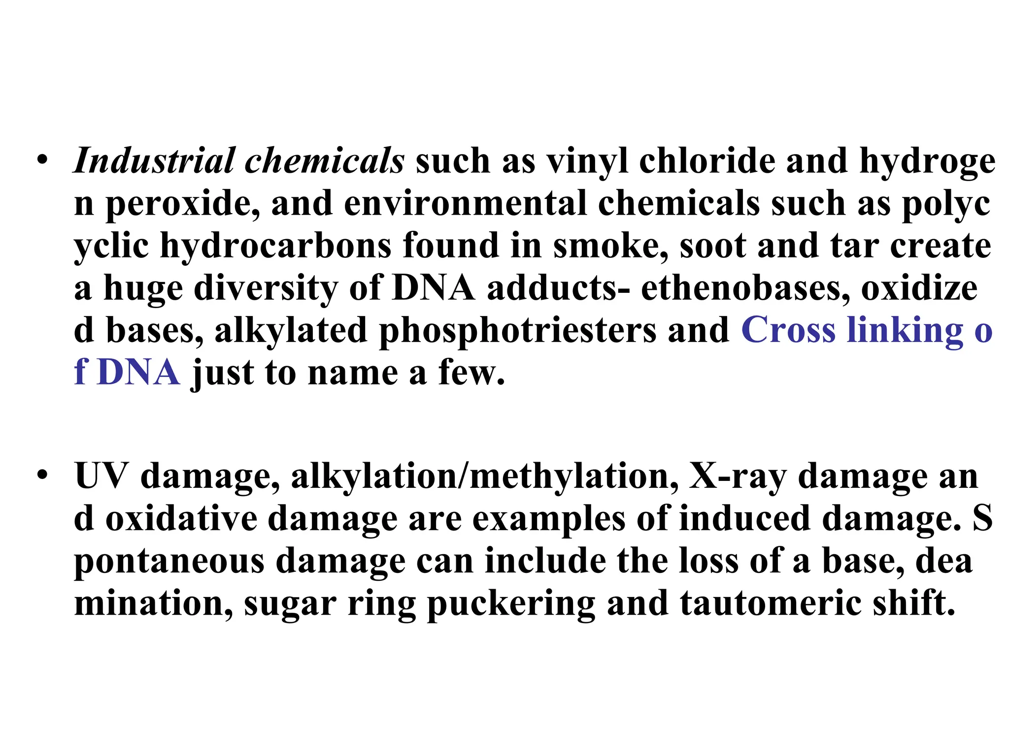 • Industrial chemicals such as vinyl chloride and hydroge
n peroxide, and environmental chemicals such as polyc
yclic hydrocarbons found in smoke, soot and tar create
a huge diversity of DNA adducts- ethenobases, oxidize
d bases, alkylated phosphotriesters and Cross linking o
f DNA just to name a few.
• UV damage, alkylation/methylation, X-ray damage an
d oxidative damage are examples of induced damage. S
pontaneous damage can include the loss of a base, dea
mination, sugar ring puckering and tautomeric shift.
 