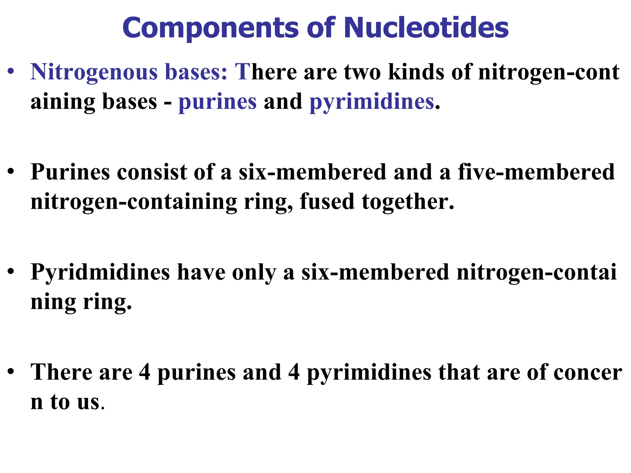 Components of Nucleotides
• Nitrogenous bases: There are two kinds of nitrogen-cont
aining bases - purines and pyrimidines.
• Purines consist of a six-membered and a five-membered
nitrogen-containing ring, fused together.
• Pyridmidines have only a six-membered nitrogen-contai
ning ring.
• There are 4 purines and 4 pyrimidines that are of concer
n to us.
 