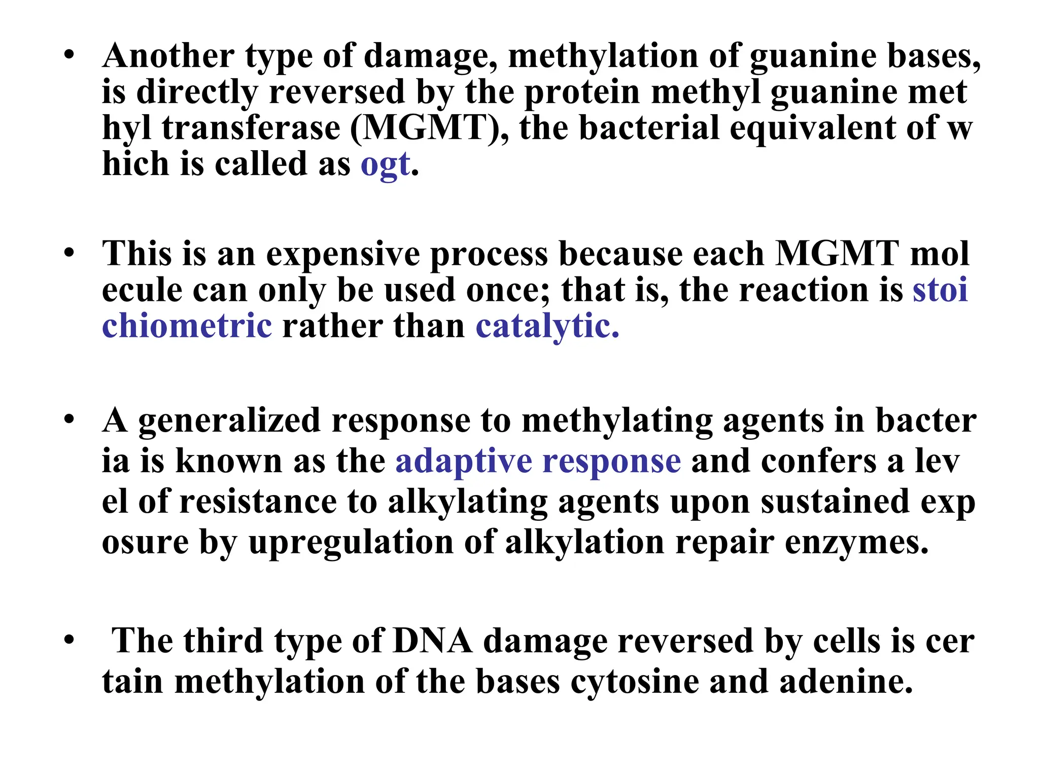 • Another type of damage, methylation of guanine bases,
is directly reversed by the protein methyl guanine met
hyl transferase (MGMT), the bacterial equivalent of w
hich is called as ogt.
• This is an expensive process because each MGMT mol
ecule can only be used once; that is, the reaction is stoi
chiometric rather than catalytic.
• A generalized response to methylating agents in bacter
ia is known as the adaptive response and confers a lev
el of resistance to alkylating agents upon sustained exp
osure by upregulation of alkylation repair enzymes.
• The third type of DNA damage reversed by cells is cer
tain methylation of the bases cytosine and adenine.
 