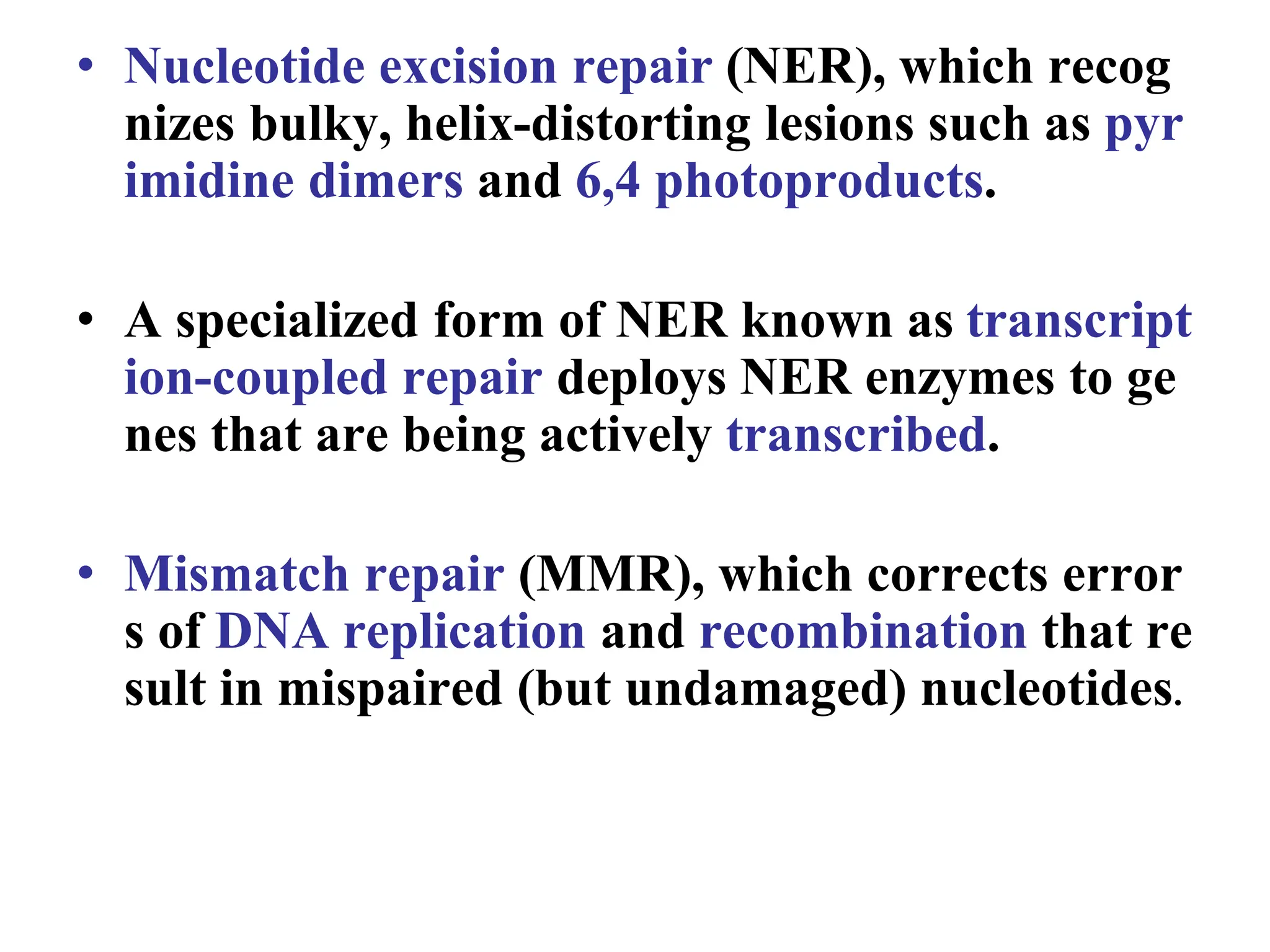 • Nucleotide excision repair (NER), which recog
nizes bulky, helix-distorting lesions such as pyr
imidine dimers and 6,4 photoproducts.
• A specialized form of NER known as transcript
ion-coupled repair deploys NER enzymes to ge
nes that are being actively transcribed.
• Mismatch repair (MMR), which corrects error
s of DNA replication and recombination that re
sult in mispaired (but undamaged) nucleotides.
 