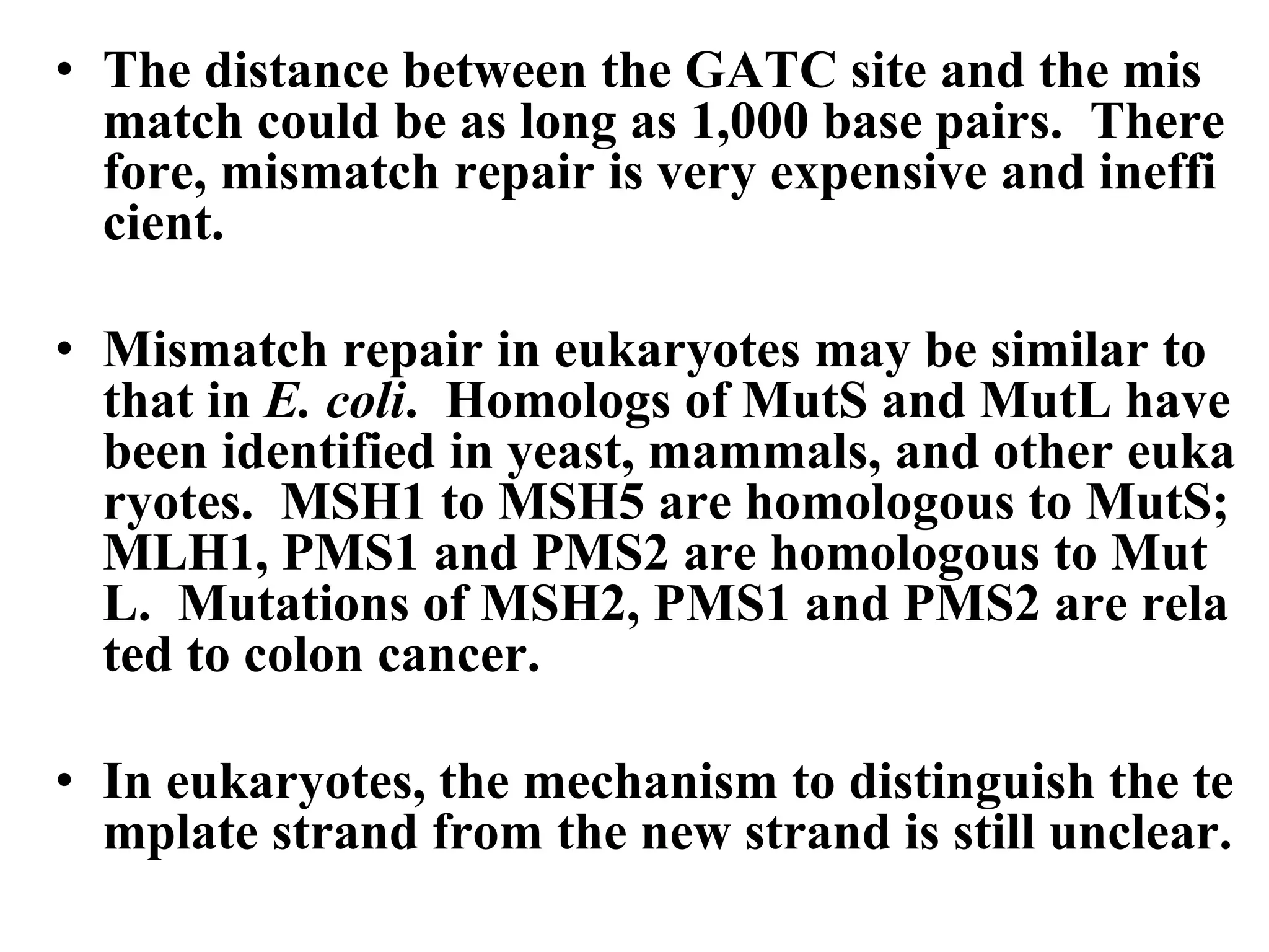 • The distance between the GATC site and the mis
match could be as long as 1,000 base pairs. There
fore, mismatch repair is very expensive and ineffi
cient.
• Mismatch repair in eukaryotes may be similar to
that in E. coli. Homologs of MutS and MutL have
been identified in yeast, mammals, and other euka
ryotes. MSH1 to MSH5 are homologous to MutS;
MLH1, PMS1 and PMS2 are homologous to Mut
L. Mutations of MSH2, PMS1 and PMS2 are rela
ted to colon cancer.
• In eukaryotes, the mechanism to distinguish the te
mplate strand from the new strand is still unclear.
 
