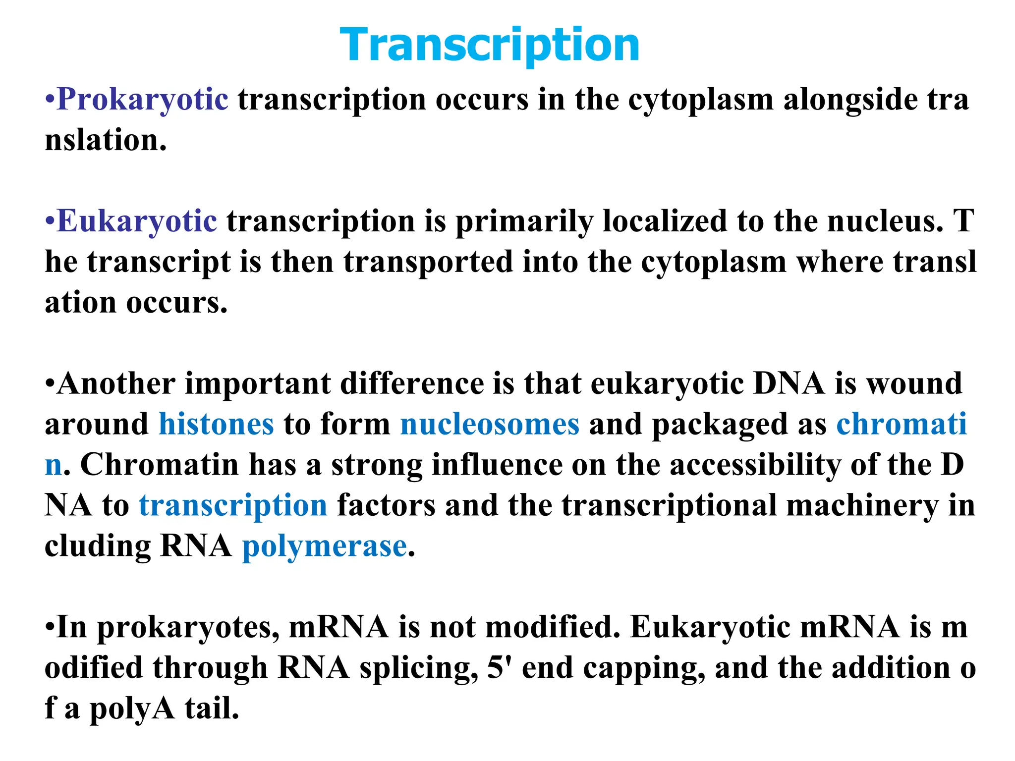 Transcription
•Prokaryotic transcription occurs in the cytoplasm alongside tra
nslation.
•Eukaryotic transcription is primarily localized to the nucleus. T
he transcript is then transported into the cytoplasm where transl
ation occurs.
•Another important difference is that eukaryotic DNA is wound
around histones to form nucleosomes and packaged as chromati
n. Chromatin has a strong influence on the accessibility of the D
NA to transcription factors and the transcriptional machinery in
cluding RNA polymerase.
•In prokaryotes, mRNA is not modified. Eukaryotic mRNA is m
odified through RNA splicing, 5' end capping, and the addition o
f a polyA tail.
 