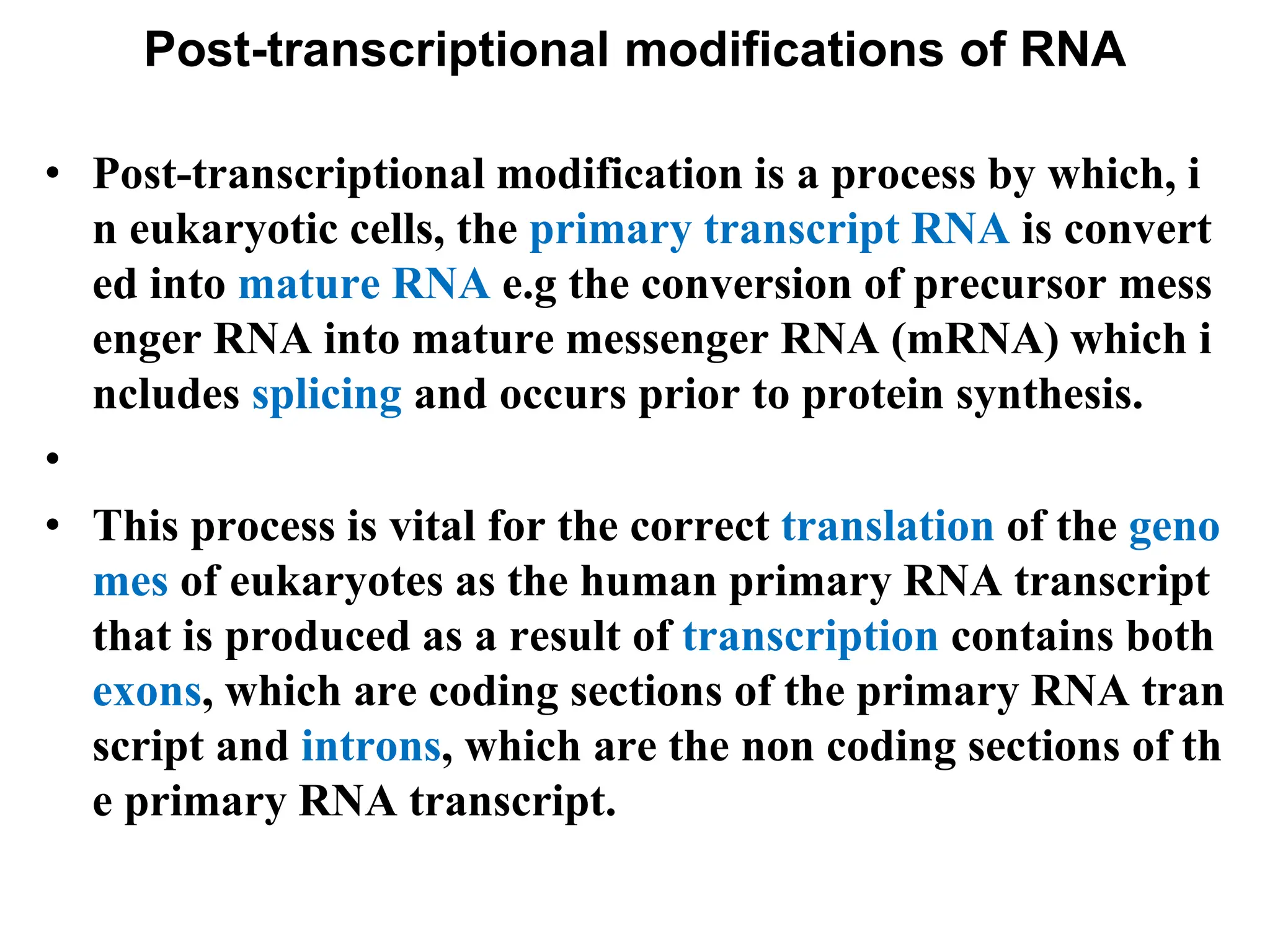Post-transcriptional modifications of RNA
• Post-transcriptional modification is a process by which, i
n eukaryotic cells, the primary transcript RNA is convert
ed into mature RNA e.g the conversion of precursor mess
enger RNA into mature messenger RNA (mRNA) which i
ncludes splicing and occurs prior to protein synthesis.
•
• This process is vital for the correct translation of the geno
mes of eukaryotes as the human primary RNA transcript
that is produced as a result of transcription contains both
exons, which are coding sections of the primary RNA tran
script and introns, which are the non coding sections of th
e primary RNA transcript.
 