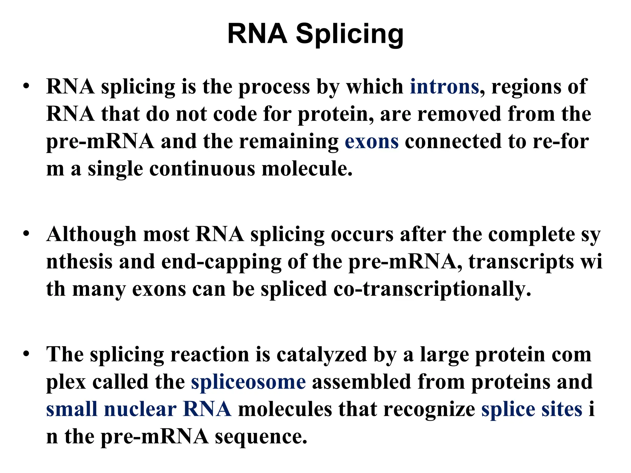 RNA Splicing
• RNA splicing is the process by which introns, regions of
RNA that do not code for protein, are removed from the
pre-mRNA and the remaining exons connected to re-for
m a single continuous molecule.
• Although most RNA splicing occurs after the complete sy
nthesis and end-capping of the pre-mRNA, transcripts wi
th many exons can be spliced co-transcriptionally.
• The splicing reaction is catalyzed by a large protein com
plex called the spliceosome assembled from proteins and
small nuclear RNA molecules that recognize splice sites i
n the pre-mRNA sequence.
 
