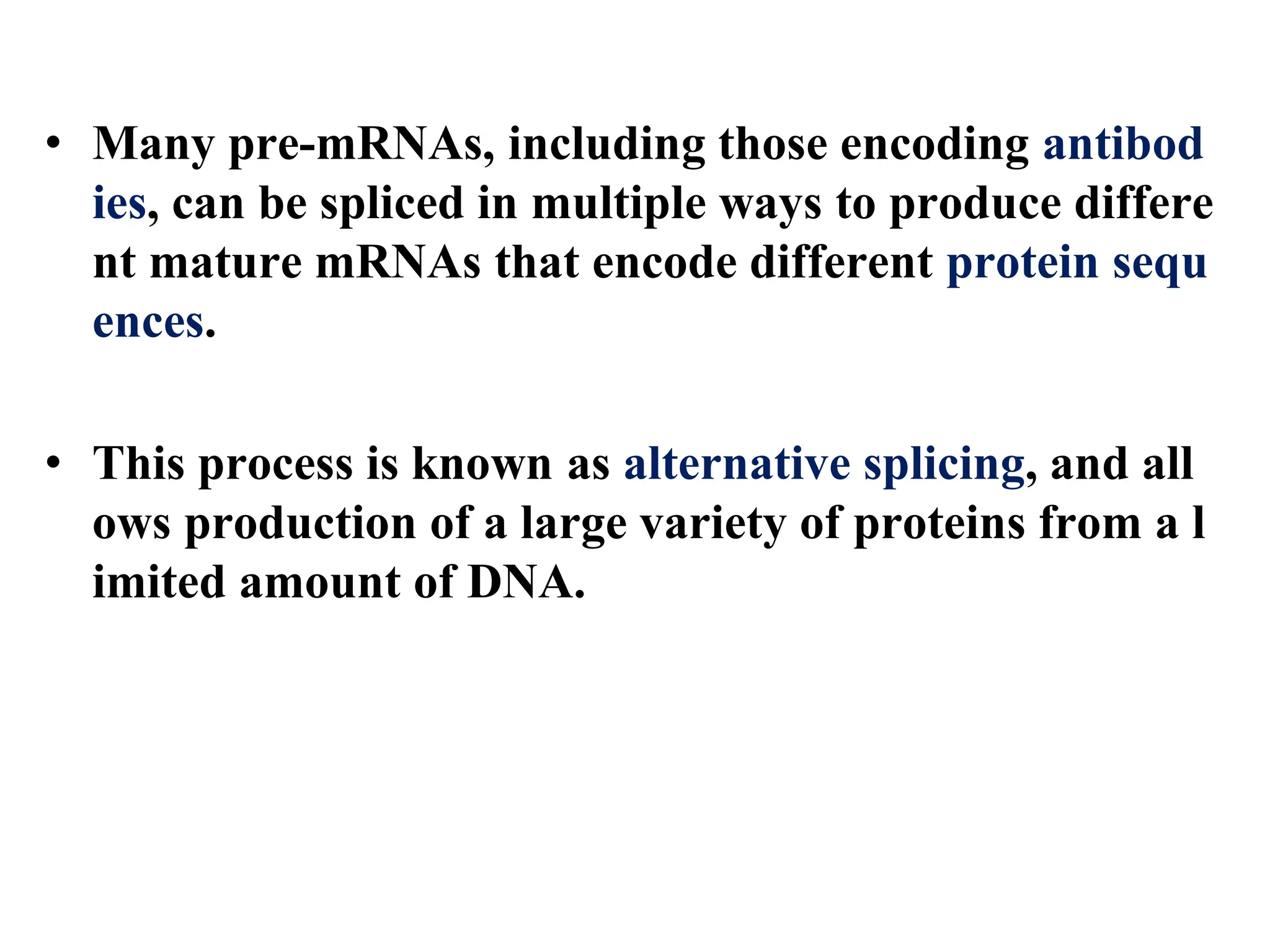 • Many pre-mRNAs, including those encoding antibod
ies, can be spliced in multiple ways to produce differe
nt mature mRNAs that encode different protein sequ
ences.
• This process is known as alternative splicing, and all
ows production of a large variety of proteins from a l
imited amount of DNA.
 