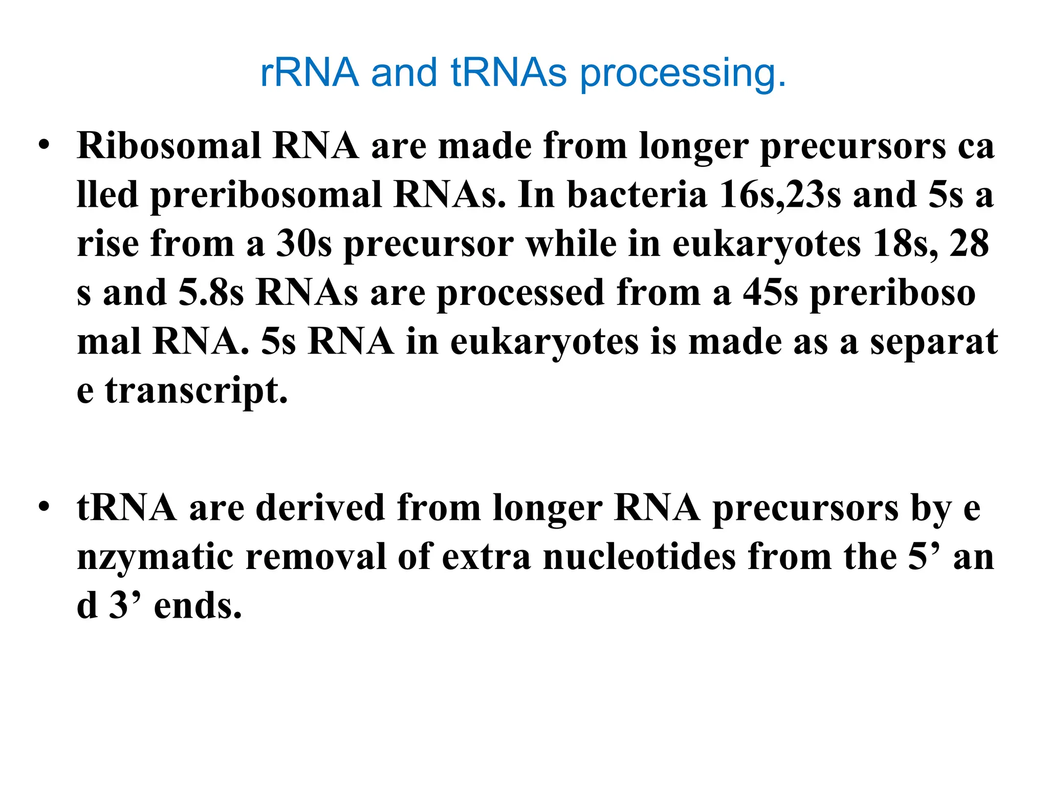 rRNA and tRNAs processing.
• Ribosomal RNA are made from longer precursors ca
lled preribosomal RNAs. In bacteria 16s,23s and 5s a
rise from a 30s precursor while in eukaryotes 18s, 28
s and 5.8s RNAs are processed from a 45s preriboso
mal RNA. 5s RNA in eukaryotes is made as a separat
e transcript.
• tRNA are derived from longer RNA precursors by e
nzymatic removal of extra nucleotides from the 5’ an
d 3’ ends.
 
