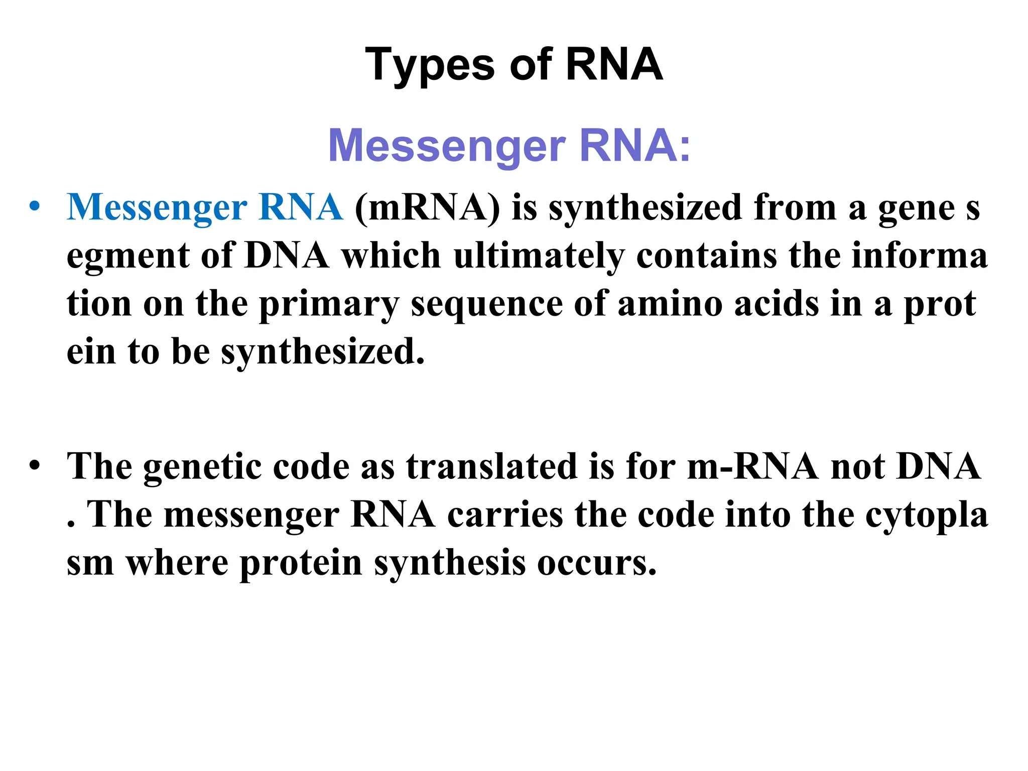 Types of RNA
Messenger RNA:
• Messenger RNA (mRNA) is synthesized from a gene s
egment of DNA which ultimately contains the informa
tion on the primary sequence of amino acids in a prot
ein to be synthesized.
• The genetic code as translated is for m-RNA not DNA
. The messenger RNA carries the code into the cytopla
sm where protein synthesis occurs.
 