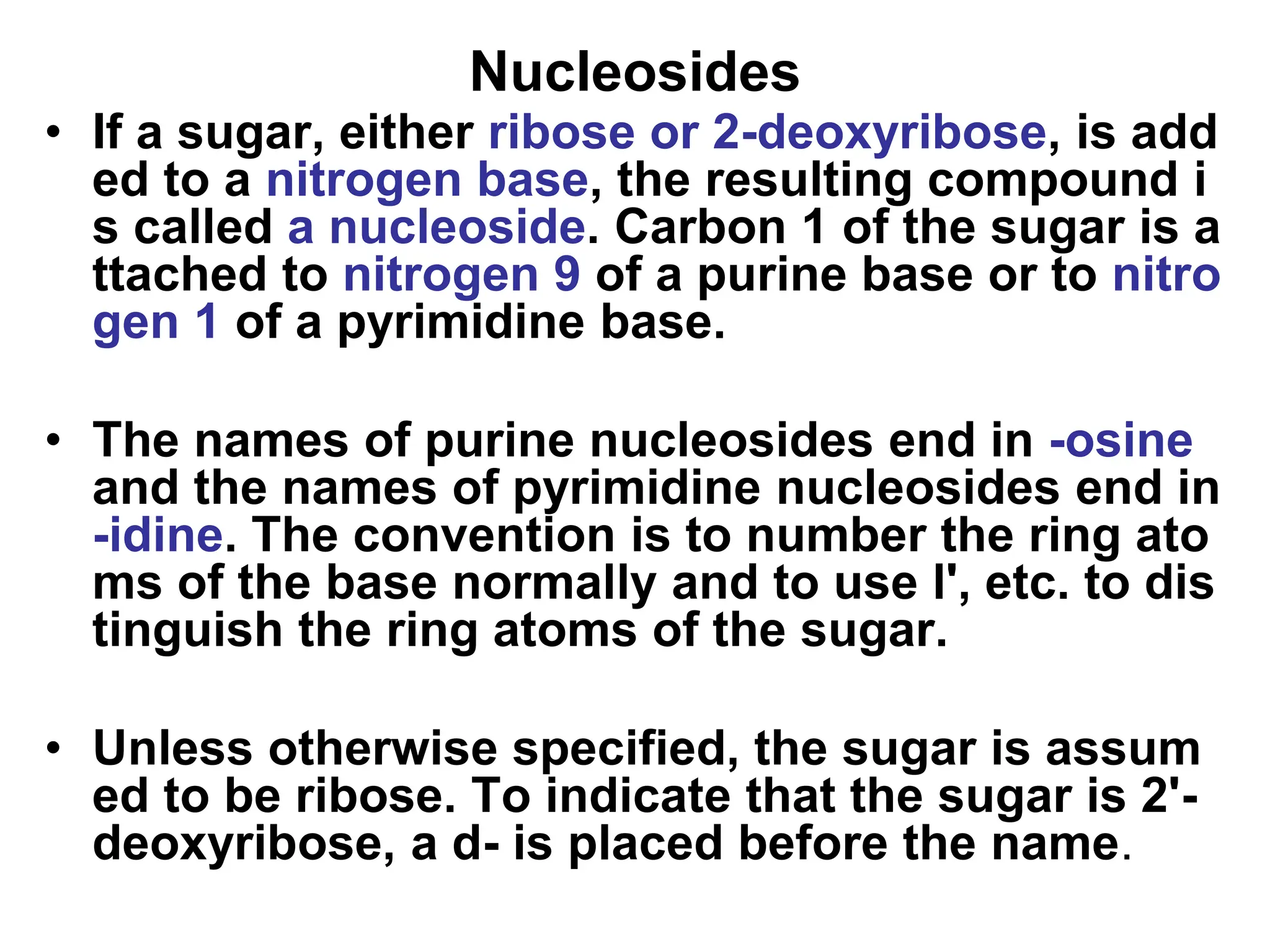 Nucleosides
• If a sugar, either ribose or 2-deoxyribose, is add
ed to a nitrogen base, the resulting compound i
s called a nucleoside. Carbon 1 of the sugar is a
ttached to nitrogen 9 of a purine base or to nitro
gen 1 of a pyrimidine base.
• The names of purine nucleosides end in -osine
and the names of pyrimidine nucleosides end in
-idine. The convention is to number the ring ato
ms of the base normally and to use l', etc. to dis
tinguish the ring atoms of the sugar.
• Unless otherwise specified, the sugar is assum
ed to be ribose. To indicate that the sugar is 2'-
deoxyribose, a d- is placed before the name.
 