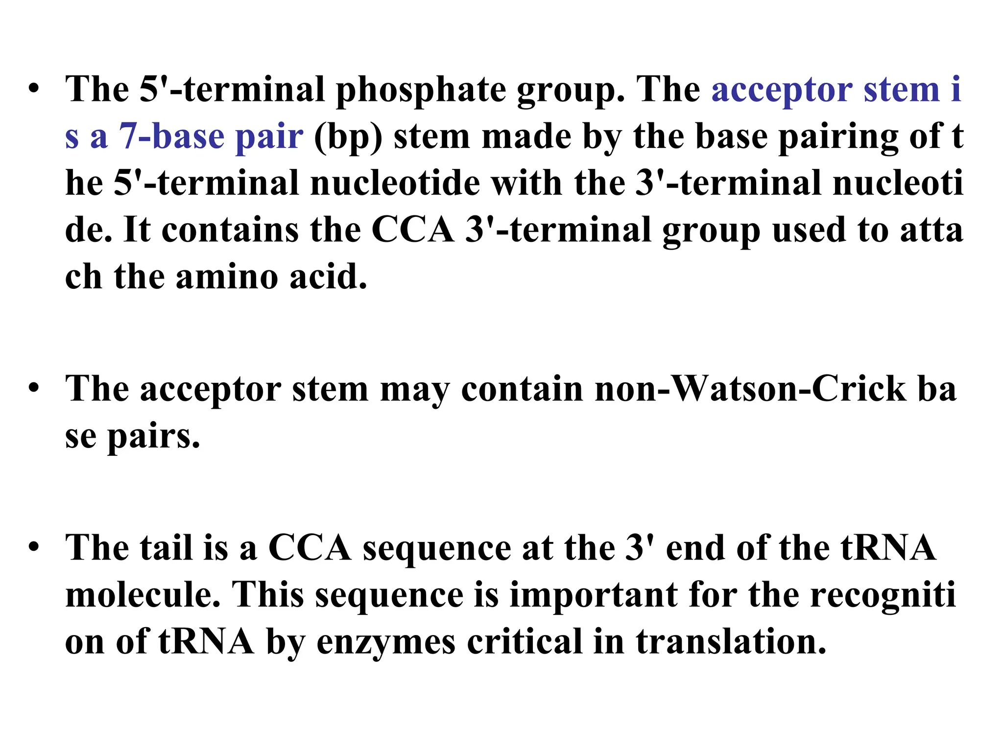 • The 5'-terminal phosphate group. The acceptor stem i
s a 7-base pair (bp) stem made by the base pairing of t
he 5'-terminal nucleotide with the 3'-terminal nucleoti
de. It contains the CCA 3'-terminal group used to atta
ch the amino acid.
• The acceptor stem may contain non-Watson-Crick ba
se pairs.
• The tail is a CCA sequence at the 3' end of the tRNA
molecule. This sequence is important for the recogniti
on of tRNA by enzymes critical in translation.
 
