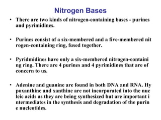 Nitrogen Bases
• There are two kinds of nitrogen-containing bases - purines
and pyrimidines.
• Purines consist of a six-membered and a five-membered nit
rogen-containing ring, fused together.
• Pyridmidines have only a six-membered nitrogen-containi
ng ring. There are 4 purines and 4 pyrimidines that are of
concern to us.
• Adenine and guanine are found in both DNA and RNA. Hy
poxanthine and xanthine are not incorporated into the nuc
leic acids as they are being synthesized but are important i
ntermediates in the synthesis and degradation of the purin
e nucleotides.
 