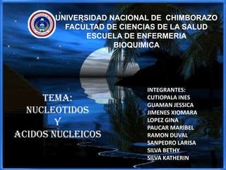 UNIVERSIDAD NACIONAL DE CHIMBORAZO
         FACULTAD DE CIENCIAS DE LA SALUD
              ESCUELA DE ENFERMERIA
                    BIOQUIMICA




                          INTEGRANTES:
     TEMA:                CUTIOPALA INES
                          GUAMAN JESSICA
  NUCLEOTIDOS             JIMENES XIOMARA
        Y                 LOPEZ GINA
                          PAUCAR MARIBEL
ACIDOS NUCLEICOS          RAMON DUVAL
                          SANPEDRO LARISA
                          SILVA BETHY
                          SILVA KATHERIN
 