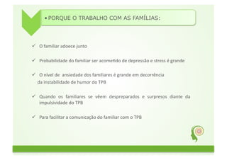 • PORQUE O TRABALHO COM AS FAMÍLIAS:	
  




  O	
  familiar	
  adoece	
  junto	
  

  Probabilidade	
  do	
  familiar	
  ser	
  acomeGdo	
  de	
  depressão	
  e	
  stress	
  é	
  grande	
  

  O	
  nível	
  de	
  	
  ansiedade	
  dos	
  familiares	
  é	
  grande	
  em	
  decorrência	
  	
  	
  	
  
	
  	
  	
  	
  	
  da	
  instabilidade	
  de	
  humor	
  do	
  TPB	
  

  Quando	
   os	
   familiares	
   se	
   vêem	
   despreparados	
   e	
   surpresos	
   diante	
   da	
  
   impulsividade	
  do	
  TPB	
  

  Para	
  facilitar	
  a	
  comunicação	
  do	
  familiar	
  com	
  o	
  TPB	
  
 