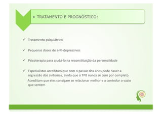 •  TRATAMENTO E PROGNÓSTICO:	
  




          Tratamento	
  psiquiátrico	
  
	
  	
  
          Pequenas	
  doses	
  de	
  anG-­‐depressivos	
  	
  	
  
	
  	
  
          Psicoterapia	
  para	
  ajudá-­‐lo	
  na	
  reconsGtuição	
  da	
  personalidade	
  	
  
	
  	
  
                       Especialistas	
  acreditam	
  que	
  com	
  o	
  passar	
  dos	
  anos	
  pode	
  haver	
  a	
  
                        regressão	
  dos	
  sintomas,	
  ainda	
  que	
  o	
  TPB	
  nunca	
  se	
  cure	
  por	
  completo.	
  
	
  	
  	
  	
  	
  	
  Acreditam	
  que	
  eles	
  consigam	
  se	
  relacionar	
  melhor	
  e	
  a	
  controlar	
  o	
  vazio	
  
                        que	
  sentem	
  
 