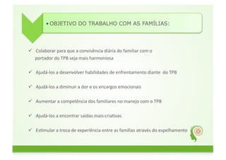 • OBJETIVO DO TRABALHO COM AS FAMÍLIAS:	
  




  Colaborar	
  para	
  que	
  a	
  convivência	
  diária	
  do	
  familiar	
  com	
  o	
  	
  
	
  	
  	
  	
  	
  	
  portador	
  do	
  TPB	
  seja	
  mais	
  harmoniosa	
  

  Ajudá-­‐los	
  a	
  desenvolver	
  habilidades	
  de	
  enfrentamento	
  diante	
  	
  do	
  TPB	
  

  Ajudá-­‐los	
  a	
  diminuir	
  a	
  dor	
  e	
  os	
  encargos	
  emocionais	
  

  Aumentar	
  a	
  competência	
  dos	
  familiares	
  no	
  manejo	
  com	
  o	
  TPB	
  

  Ajudá-­‐los	
  a	
  encontrar	
  saídas	
  mais	
  criaGvas	
  	
  	
  

  EsGmular	
  a	
  troca	
  de	
  experiência	
  entre	
  as	
  famílias	
  através	
  do	
  espelhamento	
  
 