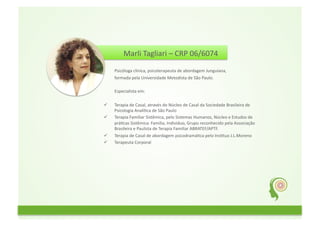 Marli	
  Tagliari	
  –	
  CRP	
  06/6074	
  	
  
	
  	
  
	
  	
  	
  	
  	
  	
  	
  	
  	
  	
  Psicóloga	
  clínica,	
  psicoterapeuta	
  de	
  abordagem	
  Junguiana,	
  	
  
	
  	
  	
  	
  	
  	
  	
  	
  	
  	
  formada	
  pela	
  Universidade	
  Metodista	
  de	
  São	
  Paulo.	
  
	
  	
  
	
  	
  	
  	
  	
  	
  	
  	
  	
  	
  Especialista	
  em:	
  
	
  	
  
          Terapia	
  de	
  Casal,	
  através	
  do	
  Núcleo	
  de	
  Casal	
  da	
  Sociedade	
  Brasileira	
  de	
  
           Psicologia	
  AnalíGca	
  de	
  São	
  Paulo	
  	
  
          Terapia	
  Familiar	
  Sistêmica,	
  pelo	
  Sistemas	
  Humanos,	
  Núcleo	
  e	
  Estudos	
  de	
  
           práGcas	
  Sistêmica:	
  Família,	
  Individuo,	
  Grupo	
  reconhecido	
  pela	
  Associação	
  
           Brasileira	
  e	
  Paulista	
  de	
  Terapia	
  Familiar	
  ABRATEF/APTF.	
  
          Terapia	
  de	
  Casal	
  de	
  abordagem	
  psicodramáGca	
  pelo	
  InsGtuo	
  J.L.Moreno	
  	
  
          Terapeuta	
  Corporal	
  
 