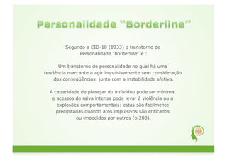 Segundo a CID-10 (1933) o transtorno de
             Personalidade “borderline” é :

      Um transtorno de personalidade no qual há uma
tendência marcante a agir impulsivamente sem consideração
    das conseqüências, junto com a instabilidade afetiva.

  A capacidade de planejar do indivíduo pode ser mínima,
   e acessos de raiva intensa pode levar à violência ou a
     explosões comportamentais: estas são facilmente
     precipitadas quando atos impulsivos são criticados
              ou impedidos por outros (p.200).
 