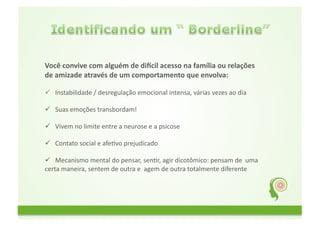 Você	
  convive	
  com	
  alguém	
  de	
  di1cil	
  acesso	
  na	
  família	
  ou	
  relações	
  
de	
  amizade	
  através	
  de	
  um	
  comportamento	
  que	
  envolva:	
  

 	
  	
  Instabilidade	
  /	
  desregulação	
  emocional	
  intensa,	
  várias	
  vezes	
  ao	
  dia	
  	
  
         	
  
	
  	
  
 	
  	
  Suas	
  emoções	
  transbordam!	
  
         	
  
	
  	
  
 	
  	
  Vivem	
  no	
  limite	
  entre	
  a	
  neurose	
  e	
  a	
  psicose	
  
         	
  
	
  	
  
 	
  	
  Contato	
  social	
  e	
  afeGvo	
  prejudicado	
  
         	
  
	
  	
  
 	
  	
  Mecanismo	
  mental	
  do	
  pensar,	
  senGr,	
  agir	
  dicotômico:	
  pensam	
  de	
  	
  uma	
  	
  	
  	
  	
  	
  	
  	
  	
  	
  	
  	
  	
  	
  	
  	
  	
  	
  	
  	
  	
  	
  
         	
  
certa	
  maneira,	
  sentem	
  de	
  outra	
  e	
  	
  agem	
  de	
  outra	
  totalmente	
  diferente	
  
 
