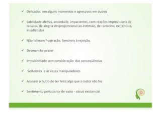  Delicados	
  	
  em	
  alguns	
  momentos	
  e	
  agressivos	
  em	
  outros	
  
	
  	
  
  Labilidade	
  afeGva,	
  ansiedade,	
  impacientes,	
  com	
  reações	
  imprevisíveis	
  de	
  
         raiva	
  ou	
  de	
  alegria	
  desproporcional	
  ao	
  esNmulo,	
  de	
  raciocínio	
  extremista,	
  	
  
         imediaGstas	
  

          Não	
  toleram	
  frustração.	
  Sensíveis	
  à	
  rejeição.	
  
	
  	
  
          Desmancha	
  prazer	
  
	
  	
  
          Impulsividade	
  sem	
  consideração	
  	
  das	
  conseqüências	
  
	
  	
  
          	
  Sedutores	
  	
  e	
  as	
  vezes	
  manipuladores	
  

  Acusam	
  o	
  outro	
  de	
  ter	
  feito	
  algo	
  que	
  o	
  outro	
  não	
  fez	
  	
  
	
  	
  
  SenGmento	
  persistente	
  de	
  vazio	
  -­‐	
  vácuo	
  existencial	
  
	
  	
  
 
