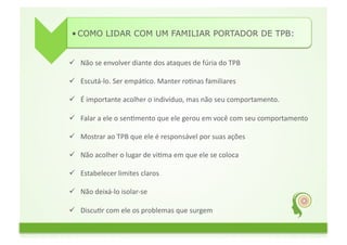 • COMO LIDAR COM UM FAMILIAR PORTADOR DE TPB:	
  


  Não	
  se	
  envolver	
  diante	
  dos	
  ataques	
  de	
  fúria	
  do	
  TPB	
  

  Escutá-­‐lo.	
  Ser	
  empáGco.	
  Manter	
  roGnas	
  familiares	
  

  É	
  importante	
  acolher	
  o	
  indivíduo,	
  mas	
  não	
  seu	
  comportamento.	
  	
  

  Falar	
  a	
  ele	
  o	
  senGmento	
  que	
  ele	
  gerou	
  em	
  você	
  com	
  seu	
  comportamento	
  

  Mostrar	
  ao	
  TPB	
  que	
  ele	
  é	
  responsável	
  por	
  suas	
  ações	
  	
  

  Não	
  acolher	
  o	
  lugar	
  de	
  viGma	
  em	
  que	
  ele	
  se	
  coloca	
  

  Estabelecer	
  limites	
  claros	
  

  Não	
  deixá-­‐lo	
  isolar-­‐se	
  	
  

  DiscuGr	
  com	
  ele	
  os	
  problemas	
  que	
  surgem	
  	
  

  Apoiá-­‐lo	
  quando	
  ele	
  se	
  comprometer	
  a	
  fazer	
  um	
  tratamento	
  
 