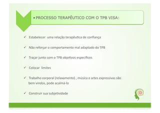 • PROCESSO TERAPÊUTICO COM O TPB VISA:	
  




  Estabelecer	
  	
  uma	
  relação	
  terapêuFca	
  de	
  conﬁança	
  	
  

  Não	
  reforçar	
  o	
  comportamento	
  mal	
  adaptado	
  do	
  TPB	
  

  Traçar	
  junto	
  com	
  o	
  TPB	
  objeFvos	
  especíﬁcos	
  

  Colocar	
  	
  limites	
  

  Trabalho	
  corporal	
  (relaxamento)	
  ,	
  música	
  e	
  artes	
  expressivas	
  são	
  	
  
	
  	
  	
  	
  	
  	
  bem	
  vindos,	
  pode	
  acalmá-­‐lo	
  

  Construir	
  sua	
  subjeFvidade	
  
 