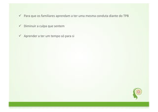   Para	
  que	
  os	
  familiares	
  aprendam	
  a	
  ter	
  uma	
  mesma	
  conduta	
  diante	
  do	
  TPB	
  

  Diminuir	
  a	
  culpa	
  que	
  sentem	
  

  Aprender	
  a	
  ter	
  um	
  tempo	
  só	
  para	
  si	
  
 