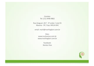 Contato:	
  
                Tel:	
  (11)	
  3448-­‐4862	
  

Rua	
  Araguari,	
  817	
  -­‐	
  5º	
  andar	
  /	
  conj	
  55	
  
   Moema	
  -­‐	
  SP	
  /	
  Cep:	
  04514-­‐041	
  

   email:	
  marli@marlitagliari.com.br	
  

                  Sites:	
  
          www.nucleovivo.com.br	
  
          www.marlitagliari.com.br	
  

                       Facebook:	
  
                      Núcleo	
  Vivo	
  
 
