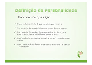 Entendemos que seja:

  Nossa individualidade. O que nos distingue do outro

  Um conjunto de características marcantes de uma pessoa

  Um conjunto de padrões de pensamentos, sentimentos e
   comportamentos do indivíduo ao longo da vida

  Uma tendência psicológica de realizar certos comportamentos
   sociais

  Uma combinação dinâmica do temperamento e do caráter de
    uma pessoa
 