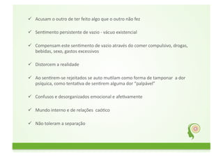   Acusam	
  o	
  outro	
  de	
  ter	
  feito	
  algo	
  que	
  o	
  outro	
  não	
  fez	
  	
  
	
  	
  
  SenFmento	
  persistente	
  de	
  vazio	
  -­‐	
  vácuo	
  existencial	
  
	
  	
  
  Compensam	
  este	
  senFmento	
  de	
  vazio	
  através	
  do	
  comer	
  compulsivo,	
  drogas,	
  
         bebidas,	
  sexo,	
  gastos	
  excessivos	
  
	
  	
  
  Distorcem	
  a	
  realidade	
  	
  
	
  	
  
  Ao	
  senFrem-­‐se	
  rejeitados	
  se	
  auto	
  muFlam	
  como	
  forma	
  de	
  tamponar	
  	
  a	
  dor	
  
         psíquica,	
  como	
  tentaFva	
  de	
  senFrem	
  alguma	
  dor	
  “palpável”	
  
	
  	
  
  Confusos	
  e	
  desorganizados	
  emocional	
  e	
  afeFvamente	
  
	
  	
  
  Mundo	
  interno	
  e	
  de	
  relações	
  	
  caóFco	
  
	
  	
  
  Não	
  toleram	
  a	
  separação	
  	
  
 