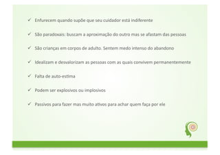           Enfurecem	
  quando	
  supõe	
  que	
  seu	
  cuidador	
  está	
  indiferente	
  
	
  	
  
          São	
  paradoxais:	
  buscam	
  a	
  aproximação	
  do	
  outro	
  mas	
  se	
  afastam	
  das	
  pessoas	
  	
  
	
  	
  
          São	
  crianças	
  em	
  corpos	
  de	
  adulto.	
  Sentem	
  medo	
  intenso	
  do	
  abandono	
  	
  
	
  	
  
          Idealizam	
  e	
  desvalorizam	
  as	
  pessoas	
  com	
  as	
  quais	
  convivem	
  permanentemente	
  
	
  	
  
          Falta	
  de	
  auto-­‐esFma	
  	
  
	
  	
  
          Podem	
  ser	
  explosivos	
  ou	
  implosivos	
  	
  
	
  	
  
          Passivos	
  para	
  fazer	
  mas	
  muito	
  aFvos	
  para	
  achar	
  quem	
  faça	
  por	
  ele	
  
	
  	
  
 