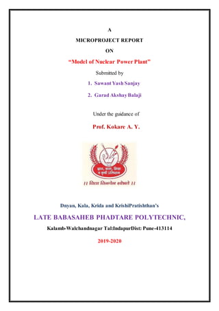 A
MICROPROJECT REPORT
ON
“Model of Nuclear Power Plant”
Submitted by
1. SawantYash Sanjay
2. Garad AkshayBalaji
Under the guidance of
Prof. Kokare A. Y.
Dnyan, Kala, Krida and KrishiPratishthan’s
LATE BABASAHEB PHADTARE POLYTECHNIC,
Kalamb-Walchandnagar Tal:IndapurDist: Pune-413114
2019-2020
 