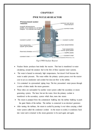 CHAPTER 5
PWR NUCLEAR REACTOR
Fig.4 PWR Nuclear Reactor
 Nuclear fission produces heat inside the reactor. That heat is transferred to water
circulating around the uranium fuel in the first of three separate water systems.
 The water is heated to extremely high temperatures, but doesn’t boil because the
water is under pressure. The water within the primary system passes over the reactor
core to act as a moderator and coolant but does not flow to the turbine.
 It is contained in a pressurized piping loop. The hot, pressurized water passes through
a series of tubes inside the steam generator.
 These tubes are surrounded by another water system called the secondary or steam
generating system. The heat, but not the water, from the primary coolant is
transferred to the secondary, system which then, turns into steam.
 The steam is pumped from the containment building into the turbine building to push
the giant blades of the turbine. The turbine is connected to an electrical generator.
 After turning the turbines, the steam is cooled by passing it over tubes carrying a third
water system called the condenser coolant. As the steam is cooled, it condenses back
into water and is returned to the steam generator to be used again and again.
 