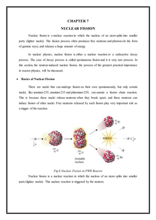 CHAPTER 7
NUCLEAR FISSION
Nuclear fission is a nuclear reaction in which the nucleus of an atom splits into smaller
parts (lighter nuclei). The fission process often produces free neutrons and photons (in the form
of gamma rays), and releases a large amount of energy.
In nuclear physics, nuclear fission is either a nuclear reaction or a radioactive decay
process. The case of decay process is called spontaneous fission and it is very rare process. In
this section, the neutron-induced nuclear fission, the process of the greatest practical importance
in reactor physics, will be discussed.
 Basics of Nuclear Fission
There are nuclei that can undergo fission on their own spontaneously, but only certain
nuclei, like uranium-235, uranium-233 and plutonium-239, can sustain a fission chain reaction.
This is because these nuclei release neutrons when they break apart, and these neutrons can
induce fission of other nuclei. Free neutrons released by each fission play very important role as
a trigger of the reaction.
Fig.6 Nuclear Fission in PWR Reactor
Nuclear fission is a nuclear reaction in which the nucleus of an atom splits into smaller
parts (lighter nuclei). This nuclear reaction is triggered by the neutron.
 