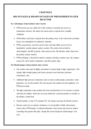 CHAPTER 8
ADVANTAGES & DISADVANTAGES OF PRESSURIZED WATER
REACTOR
8.1. Advantages of pressurized water reactor
 PWR reactors are very stable due to their tendency to produce less power as
temperatures increase; this makes the reactor easier to operate from a stability
standpoint.
 PWR turbine cycle loop is separate from the primary loop, so the water in the secondary
loop is not contaminated by radioactive materials.
 PWRs can passively scram the reactor in the event that offsite power is lost to
immediately stop the primary nuclear reaction. The control rods are held by
electromagnets and fall by gravity when current is lost; full insertion safely shuts down
the primary nuclear reaction.
 PWR technology is favoured by nations seeking to develop a nuclear navy; the compact
reactors fit well in nuclear submarines and other nuclear ships.
8.2. Disadvantages of pressurized water reactor
 The coolant water must be highly pressurized to remain liquid at high temperatures. This
requires high strength piping and a heavy pressure vessel and hence increases
construction costs.
 Additional high pressure components such as reactor coolant pumps, pressurizer, steam
generators, etc. are also needed. This also increases the capital cost and complexity of a
PWR power plant.
 The high temperature water coolant with boric acid dissolved in it is corrosive to carbon
steel (but not stainless steel); this can cause radioactive corrosion products to circulate in
the primary coolant loop.
 Natural uranium is only 0.7% uranium-235, the isotope necessary for thermal reactors.
 Because water acts as a neutron moderator, it is not possible to build a fast-neutron
reactor with a PWR design. A reduced moderation water reactor may however achieve
a breeding ratio greater than unity, though this reactor design has disadvantages of its
own.
 