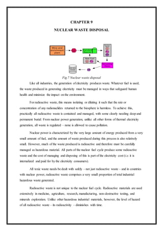 CHAPTER 9
NUCLEAR WASTE DISPOSAL
Fig.7 Nuclear waste disposal
Like all industries, the generation of electricity produces waste. Whatever fuel is used,
the waste produced in generating electricity must be managed in ways that safeguard human
health and minimize the impact on the environment.
For radioactive waste, this means isolating or diluting it such that the rate or
concentration of any radionuclides returned to the biosphere is harmless. To achieve this,
practically all radioactive waste is contained and managed, with some clearly needing deep and
permanent burial. From nuclear power generation, unlike all other forms of thermal electricity
generation, all waste is regulated – none is allowed to cause pollution.
Nuclear power is characterized by the very large amount of energy produced from a very
small amount of fuel, and the amount of waste produced during this process is also relatively
small. However, much of the waste produced is radioactive and therefore must be carefully
managed as hazardous material. All parts of the nuclear fuel cycle produce some radioactive
waste and the cost of managing and disposing of this is part of the electricity cost (i.e. it is
internalized and paid for by the electricity consumers).
All toxic waste needs be dealt with safely – not just radioactive waste – and in countries
with nuclear power, radioactive waste comprises a very small proportion of total industrial
hazardous waste generated.
Radioactive waste is not unique to the nuclear fuel cycle. Radioactive materials are used
extensively in medicine, agriculture, research, manufacturing, non-destructive testing, and
minerals exploration. Unlike other hazardous industrial materials, however, the level of hazard
of all radioactive waste – its radioactivity – diminishes with time.
 