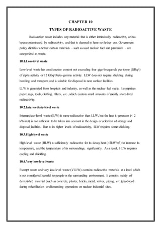 CHAPTER 10
TYPES OF RADIOACTIVE WASTE
Radioactive waste includes any material that is either intrinsically radioactive, or has
been contaminated by radioactivity, and that is deemed to have no further use. Government
policy dictates whether certain materials – such as used nuclear fuel and plutonium – are
categorized as waste.
10.1.Low-level waste
Low-level waste has a radioactive content not exceeding four giga-becquerels per tonne (GBq/t)
of alpha activity or 12 GBq/t beta-gamma activity. LLW does not require shielding during
handling and transport, and is suitable for disposal in near surface facilities.
LLW is generated from hospitals and industry, as well as the nuclear fuel cycle. It comprises
paper, rags, tools, clothing, filters, etc., which contain small amounts of mostly short-lived
radioactivity.
10.2.Intermediate-level waste
Intermediate-level waste (ILW) is more radioactive than LLW, but the heat it generates (< 2
kW/m3) is not sufficient to be taken into account in the design or selection of storage and
disposal facilities. Due to its higher levels of radioactivity, ILW requires some shielding.
10.3.High-level waste
High-level waste (HLW) is sufficiently radioactive for its decay heat (>2kW/m3) to increase its
temperature, and the temperature of its surroundings, significantly. As a result, HLW requires
cooling and shielding.
10.4.Very low-level waste
Exempt waste and very low-level waste (VLLW) contains radioactive materials at a level which
is not considered harmful to people or the surrounding environment. It consists mainly of
demolished material (such as concrete, plaster, bricks, metal, valves, piping, etc.) produced
during rehabilitation or dismantling operations on nuclear industrial sites.
 
