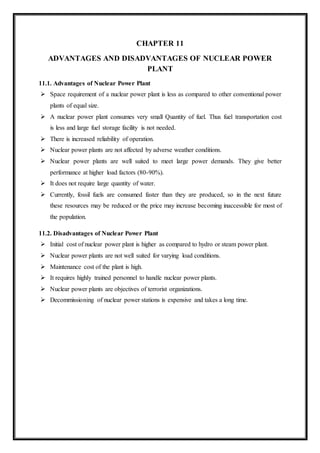 CHAPTER 11
ADVANTAGES AND DISADVANTAGES OF NUCLEAR POWER
PLANT
11.1. Advantages of Nuclear Power Plant
 Space requirement of a nuclear power plant is less as compared to other conventional power
plants of equal size.
 A nuclear power plant consumes very small Quantity of fuel. Thus fuel transportation cost
is less and large fuel storage facility is not needed.
 There is increased reliability of operation.
 Nuclear power plants are not affected by adverse weather conditions.
 Nuclear power plants are well suited to meet large power demands. They give better
performance at higher load factors (80-90%).
 It does not require large quantity of water.
 Currently, fossil fuels are consumed faster than they are produced, so in the next future
these resources may be reduced or the price may increase becoming inaccessible for most of
the population.
11.2. Disadvantages of Nuclear Power Plant
 Initial cost of nuclear power plant is higher as compared to hydro or steam power plant.
 Nuclear power plants are not well suited for varying load conditions.
 Maintenance cost of the plant is high.
 It requires highly trained personnel to handle nuclear power plants.
 Nuclear power plants are objectives of terrorist organizations.
 Decommissioning of nuclear power stations is expensive and takes a long time.
 