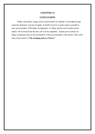 CHAPTER 13
CONCLUSION
Widely used nuclear energy can be of great benefit for mankind. It can bridge the gap
caused by inadequate coal and oil supply. It should be used to as much extent as possible to
solve power problem. With further developments, it is likely that the cost of nuclear power
stations will be lowered and that they will soon be competitive. Nuclear power stations are
taking an important place in the development of the power potentials of the nations of the world
today in the context of “The changing pattern of Power”
 