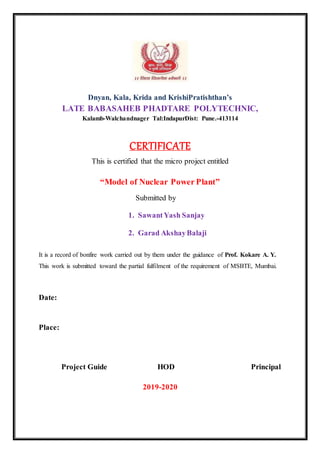 Dnyan, Kala, Krida and KrishiPratishthan’s
LATE BABASAHEB PHADTARE POLYTECHNIC,
Kalamb-Walchandnager Tal:IndapurDist: Pune.-413114
CERTIFICATE
This is certified that the micro project entitled
“Model of Nuclear Power Plant”
Submitted by
1. SawantYash Sanjay
2. Garad AkshayBalaji
It is a record of bonfire work carried out by them under the guidance of Prof. Kokare A. Y.
This work is submitted toward the partial fulfilment of the requirement of MSBTE, Mumbai.
Date:
Place:
Project Guide HOD Principal
2019-2020
 