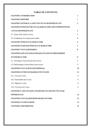 TABLE OF CONTENTS
CHAPTER 1 INTRODUCTION 1
CHAPTER 2 HISTORY 2
CHAPTER 3 GENERAL LAYOUTOF NUCLEAR POWER PLANT 3
CHAPTER 4TYPES OF THE NUCLEAR REACTOR AND COMPONENTS OF
NUCLEAR POWER-PLANT 4
4.1. Types of the nuclear reactor 4
4.2. Components of a nuclear power-plant 4
CHAPTER 5 PWR NUCLEAR REACTOR 6
CHAPTER 6 PARTS OF PWR NUCLEAR REACTOR 7
CHAPTER 7 NUCLEAR FISSION 8
CHAPTER 8 ADVANTAGES & DISADVANTAGES OF PRESSURIZED
WATER REACTOR 9
8.1. Advantages of pressurized water reactor 9
8.2. Disadvantages of pressurized water reactor 9
CHAPTER 9 NUCLEAR WASTE DISPOSAL 10
CHAPTER 10 TYPES OF RADIOACTIVE WASTE 11
10.1. Low-level waste 11
10.2. Intermediate-level waste 11
10.3. High-level waste 11
10.4. Very low-level waste 11
CHAPTER 11 ADVANTAGES AND DISADVANTAGES OF NUCLEAR
POWER PLANT 12
CHAPTER 12 NUCLEARPOWER SOURCE IN INDIA 13
CHAPTER 13 CONCLUSIONS 14
CHAPTER 14 REFERENCES 15
 